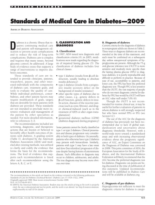 Standards of Medical Care in Diabetes—2009
AMERICAN DIABETES ASSOCIATION
D
iabetes is a chronic illness that re-
quires continuing medical care
and patient self-management ed-
ucation to prevent acute complications
and to reduce the risk of long-term
complications. Diabetes care is complex
and requires that many issues, beyond
glycemic control, be addressed. A large
body of evidence exists that supports a
range of interventions to improve dia-
betes outcomes.
These standards of care are in-
tended to provide clinicians, patients,
researchers, payors, and other inter-
ested individuals with the components
of diabetes care, treatment goals, and
tools to evaluate the quality of care.
While individual preferences, comor-
bidities, and other patient factors may
require modiﬁcation of goals, targets
that are desirable for most patients with
diabetes are provided. These standards
are not intended to preclude more ex-
tensive evaluation and management of
the patient by other specialists as
needed. For more detailed information,
refer to references 1–3.
The recommendations included are
screening, diagnostic, and therapeutic
actions that are known or believed to
favorably affect health outcomes of pa-
tients with diabetes. A grading system
(Table 1), developed by the American
Diabetes Association (ADA) and mod-
eled after existing methods, was utilized
to clarify and codify the evidence that
forms the basis for the recommenda-
tions. The level of evidence that sup-
ports each recommendation is listed
after each recommendation using the
letters A, B, C, or E.
I. CLASSIFICATION AND
DIAGNOSIS
A. Classiﬁcation
In 1997, ADA issued new diagnostic and
classiﬁcation criteria (4); in 2003, modi-
ﬁcations were made regarding the diagno-
sis of impaired fasting glucose (5). The
classiﬁcation of diabetes includes four
clinical classes:
● type 1 diabetes (results from ␤-cell de-
struction, usually leading to absolute
insulin deﬁciency)
● type 2 diabetes (results from a progres-
sive insulin secretory defect on the
background of insulin resistance)
● other speciﬁc types of diabetes due to
other causes, e.g., genetic defects in
␤-cell function, genetic defects in insu-
lin action, diseases of the exocrine pan-
creas (such as cystic ﬁbrosis), and drug-
or chemical-induced (such as in the
treatment of AIDS or after organ trans-
plantation)
● gestational diabetes mellitus (GDM)
(diabetes diagnosed during pregnancy)
Some patients cannot be clearly classiﬁed as
type 1 or type 2 diabetes. Clinical presenta-
tion and disease progression vary consider-
ably in both types of diabetes. Occasionally,
patientswhootherwisehavetype2diabetes
may present with ketoacidosis. Similarly,
patients with type 1 may have a late onset
and slow (but relentless) progression of dis-
ease despite having features of autoimmune
disease. Such difﬁculties in diagnosis may
occur in children, adolescents, and adults.
The true diagnosis may become more obvi-
ous over time.
B. Diagnosis of diabetes
Current criteria for the diagnosis of diabetes
innonpregnantadultsareshowninTable2.
Three ways to diagnose diabetes are recom-
mended at the time of this statement, and
each must be conﬁrmed on a subsequent
day unless unequivocal symptoms of hy-
perglycemia are present. Although the 75-g
oral glucose tolerance test (OGTT) is more
sensitive and modestly more speciﬁc than
the fasting plasma glucose (FPG) to diag-
nose diabetes, it is poorly reproducible and
difﬁcult to perform in practice. Because of
ease of use, acceptability to patients, and
lower cost, the FPG has been the preferred
diagnostic test. Though FPG is less sensitive
than the OGTT, the vast majority of people
who do not meet diagnostic criteria for dia-
betes by FPG but would by OGTT will have
an A1C value well under 7.0% (6).
Though the OGTT is not recom-
mended for routine clinical use, it may be
useful for further evaluation of patients in
whom diabetes is still strongly suspected
but who have normal FPG or IFG (see
Section I.C).
The use of the A1C for the diagnosis
of diabetes has previously not been rec-
ommended due to lack of global stan-
dardization and uncertainty about
diagnostic thresholds. However, with a
world-wide move toward a standardized
assay and with increasing observational
evidence about the prognostic signiﬁ-
cance of A1C, an Expert Committee on
the Diagnosis of Diabetes was convened
in 2008. This joint committee of ADA, the
European Association for the Study of Di-
abetes, and the International Diabetes
Federation will likely recommend that the
A1C become the preferred diagnostic test
for diabetes. Diagnostic cut-points are be-
ing discussed at the time of publication of
this statement. Updated recommenda-
tions will be published in Diabetes Care
and will be available at diabetes.org.
C. Diagnosis of pre-diabetes
Hyperglycemia not sufﬁcient to meet the
diagnostic criteria for diabetes is catego-
● ● ● ● ● ● ● ● ● ● ● ● ● ● ● ● ● ● ● ● ● ● ● ● ● ● ● ● ● ● ● ● ● ● ● ● ● ● ● ● ● ● ● ● ● ● ● ● ●
The recommendations in this article are based on the evidence reviewed in the following publication:
Standards of Care for Diabetes (Technical Review). Diabetes Care 17:1514–1522, 1994.
Originally approved 1988. Most recent review/revision October 2008.
DOI: 10.2337/dc09-S013
© 2009 by the American Diabetes Association. Readers may use this article as long as the work is properly
cited, the use is educational and not for proﬁt, and the work is not altered. See http://creativecommons.
org/licenses/by-nc-nd/3.0/ for details.
P O S I T I O N S T A T E M E N T
DIABETES CARE, VOLUME 32, SUPPLEMENT 1, JANUARY 2009 S13
 