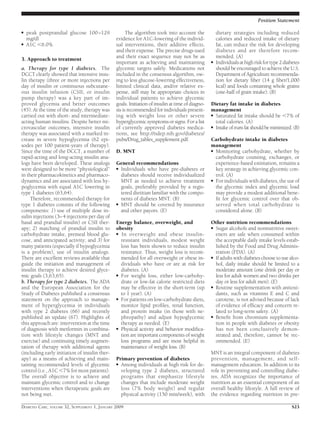 ● peak postprandial glucose 100–129
mg/dl
● A1C Ͻ6.0%
3. Approach to treatment
a. Therapy for type 1 diabetes. The
DCCT clearly showed that intensive insu-
lin therapy (three or more injections per
day of insulin or continuous subcutane-
ous insulin infusion (CSII, or insulin
pump therapy) was a key part of im-
proved glycemia and better outcomes
(45). At the time of the study, therapy was
carried out with short- and intermediate-
acting human insulins. Despite better mi-
crovascular outcomes, intensive insulin
therapy was associated with a marked in-
crease in severe hypoglycemia (62 epi-
sodes per 100 patient-years of therapy).
Since the time of the DCCT, a number of
rapid-acting and long-acting insulin ana-
logs have been developed. These analogs
were designed to be more “physiological”
in their pharmacokinetics and pharmaco-
dynamics and are associated with less hy-
poglycemia with equal A1C lowering in
type 1 diabetes (63,64).
Therefore, recommended therapy for
type 1 diabetes consists of the following
components: 1) use of multiple dose in-
sulin injections (3–4 injections per day of
basal and prandial insulin) or CSII ther-
apy; 2) matching of prandial insulin to
carbohydrate intake, premeal blood glu-
cose, and anticipated activity; and 3) for
many patients (especially if hypoglycemia
is a problem), use of insulin analogs.
There are excellent reviews available that
guide the initiation and management of
insulin therapy to achieve desired glyce-
mic goals (3,63,65).
b. Therapy for type 2 diabetes. The ADA
and the European Association for the
Study of Diabetes published a consensus
statement on the approach to manage-
ment of hyperglycemia in individuals
with type 2 diabetes (66) and recently
published an update (67). Highlights of
this approach are: intervention at the time
of diagnosis with metformin in combina-
tion with lifestyle changes (MNT and
exercise) and continuing timely augmen-
tation of therapy with additional agents
(including early initiation of insulin ther-
apy) as a means of achieving and main-
taining recommended levels of glycemic
control (i.e., A1C Ͻ7% for most patients).
The overall objective is to achieve and
maintain glycemic control and to change
interventions when therapeutic goals are
not being met.
The algorithm took into account the
evidence for A1C-lowering of the individ-
ual interventions, their additive effects,
and their expense. The precise drugs used
and their exact sequence may not be as
important as achieving and maintaining
glycemic targets safely. Medications not
included in the consensus algorithm, ow-
ing to less glucose-lowering effectiveness,
limited clinical data, and/or relative ex-
pense, still may be appropriate choices in
individual patients to achieve glycemic
goals. Initiation of insulin at time of diagno-
sis is recommended for individuals present-
ing with weight loss or other severe
hyperglycemic symptoms or signs. For a list
of currently approved diabetes medica-
tions, see http://ndep.nih.gov/diabetes/
pubs/Drug_tables_supplement.pdf.
D. MNT
General recommendations
● Individuals who have pre-diabetes or
diabetes should receive individualized
MNT as needed to achieve treatment
goals, preferably provided by a regis-
tered dietitian familiar with the compo-
nents of diabetes MNT. (B)
● MNT should be covered by insurance
and other payors. (E)
Energy balance, overweight, and
obesity
● In overweight and obese insulin-
resistant individuals, modest weight
loss has been shown to reduce insulin
resistance. Thus, weight loss is recom-
mended for all overweight or obese in-
dividuals who have or are at risk for
diabetes. (A)
● For weight loss, either low-carbohy-
drate or low-fat calorie restricted diets
may be effective in the short-term (up
to 1 year). (A)
● For patients on low-carbohydrate diets,
monitor lipid proﬁles, renal function,
and protein intake (in those with ne-
phropathy) and adjust hypoglycemic
therapy as needed. (E)
● Physical activity and behavior modiﬁca-
tion are important components of weight
loss programs and are most helpful in
maintenance of weight loss. (B)
Primary prevention of diabetes
● Among individuals at high risk for de-
veloping type 2 diabetes, structured
programs that emphasize lifestyle
changes that include moderate weight
loss (7% body weight) and regular
physical activity (150 min/week), with
dietary strategies including reduced
calories and reduced intake of dietary
fat, can reduce the risk for developing
diabetes and are therefore recom-
mended. (A)
● Individualsathighriskfortype2diabetes
should be encouraged to achieve the U.S.
Department of Agriculture recommenda-
tion for dietary ﬁber (14 g ﬁber/1,000
kcal) and foods containing whole grains
(one-half of grain intake). (B)
Dietary fat intake in diabetes
management
● Saturated fat intake should be Ͻ7% of
total calories. (A)
● Intakeoftransfatshouldbeminimized.(B)
Carbohydrate intake in diabetes
management
● Monitoring carbohydrate, whether by
carbohydrate counting, exchanges, or
experience-based estimation, remains a
key strategy in achieving glycemic con-
trol. (A)
● For individuals with diabetes, the use of
the glycemic index and glycemic load
may provide a modest additional bene-
ﬁt for glycemic control over that ob-
served when total carbohydrate is
considered alone. (B)
Other nutrition recommendations
● Sugar alcohols and nonnutritive sweet-
eners are safe when consumed within
the acceptable daily intake levels estab-
lished by the Food and Drug Adminis-
tration (FDA). (A)
● If adults with diabetes choose to use alco-
hol, daily intake should be limited to a
moderate amount (one drink per day or
less for adult women and two drinks per
day or less for adult men). (E)
● Routine supplementation with antioxi-
dants, such as vitamins E and C and
carotene, is not advised because of lack
of evidence of efﬁcacy and concern re-
lated to long-term safety. (A)
● Beneﬁt from chromium supplementa-
tion in people with diabetes or obesity
has not been conclusively demon-
strated and, therefore, cannot be rec-
ommended. (E)
MNT is an integral component of diabetes
prevention, management, and self-
management education. In addition to its
role in preventing and controlling diabe-
tes, ADA recognizes the importance of
nutrition as an essential component of an
overall healthy lifestyle. A full review of
the evidence regarding nutrition in pre-
Position Statement
DIABETES CARE, VOLUME 32, SUPPLEMENT 1, JANUARY 2009 S23
 