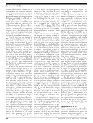 venting and controlling diabetes and its
complications and additional nutrition-
related recommendations can be found in
the ADA position statement “Nutrition
Recommendations and Interventions for
Diabetes,” published in 2007 and up-
dated for 2008 (68). Achieving nutrition-
related goals requires a coordinated team
effort that includes the active involvement
of the person with pre-diabetes or diabe-
tes. Because of the complexity of nutrition
issues, it is recommended that a registered
dietitian who is knowledgeable and
skilled in implementing nutrition therapy
into diabetes management and education
be the team member who provides MNT.
Clinical trials/outcome studies of
MNT have reported decreases in A1C at
3–6 months ranging from 0.25 to 2.9%
with higher reductions seen in type 2
diabetes of shorter duration. Multiple
studies have demonstrated sustained im-
provements in A1C at 12 months and
longer when a registered dietician pro-
vided follow-up visits ranging from
monthly to three sessions per year (69–
76). Meta-analyses of studies in nondia-
betic, free-living subjects report that MNT
reduces LDL cholesterol by 15–25 mg/dl
(77) or can lower LDL cholesterol by up
to 16% (78), while clinical trials support a
role for lifestyle modiﬁcation in treating
hypertension (78,79).
Because of the effects of obesity on
insulin resistance, weight loss is an im-
portant therapeutic objective for over-
weight or obese individuals with pre-
diabetes or diabetes (80). Short-term
studies have demonstrated that moderate
weight loss (5% of body weight) in sub-
jects with type 2 diabetes is associated
with decreased insulin resistance, im-
proved measures of glycemia and lipemia,
and reduced blood pressure (81); longer-
term studies (52 weeks) showed mixed
effects on A1C in adults with type 2 dia-
betes (82–85), and results were con-
founded by pharmacologic weight loss
therapy. A systematic review of 80 weight
loss studies of Ն1 year duration demon-
strated that moderate weight loss
achieved through diet alone, diet and ex-
ercise, and meal replacements can be
achieved and maintained over the long
term (4.8–8% weight loss at 12 months)
(86). The multifactorial intensive lifestyle
intervention employed in the DPP, which
included reduced intake of fat and calo-
ries, led to weight loss averaging 7% at 6
months and maintenance of 5% weight
loss at 3 years, associated with a 58% re-
duction in incidence of type 2 diabetes
(10). Look AHEAD (Action for Health in
Diabetes) is a large clinical trial designed
to determine whether long-term weight
loss will improve glycemia and prevent
cardiovascular events in subjects with
type 2 diabetes. One-year results of the
intensive lifestyle intervention in this trial
show an average of 8.6% weight loss, sig-
niﬁcant reduction of A1C, and reduction
in several CVD risk factors (87). When
completed, the Look AHEAD trial should
provide insight into the effects of long-
term weight loss on important clinical
outcomes.
The optimal macronutrient distribu-
tion of weight loss diets has not been es-
tablished. Although low-fat diets have
traditionally been promoted for weight
loss, several randomized controlled trials
found that subjects on low-carbohydrate
diets (Ͻ130 g/day of carbohydrate) lost
more weight at 6 months than subjects on
low-fat diets (88,89); however, at 1 year,
the difference in weight loss between the
low-carbohydrate and low-fat diets was
not signiﬁcant, and weight loss was mod-
est with both diets. Another study of over-
weight women randomized to one of four
diets showed signiﬁcantly more weight
loss at 12 months with the Atkins low-
carbohydrate diet than with higher-
carbohydrate diets (90). Changes in
serum triglyceride and HDL cholesterol
were more favorable with the low-
carbohydrate diets. In one study, those
subjects with type 2 diabetes demon-
strated a greater decrease in A1C with a
low-carbohydrate diet than with a low-fat
diet (89). A recent meta-analysis showed
that at 6 months, low-carbohydrate diets
were associated with greater improve-
ments in triglyceride and HDL cholesterol
concentrations than low-fat diets; how-
ever, LDL cholesterol was signiﬁcantly
higher on the low-carbohydrate diets
(91). In a 2-year dietary intervention
study, Mediterranean and low-carbohy-
drate diets were found to be effective and
safe alternatives to a low-fat diet for
weight reduction in moderately obese
participants (85).
The recommended dietary allowance
for digestible carbohydrate is 130 g/day
and is based on providing adequate glu-
cose as the required fuel for the central
nervous system without reliance on glu-
cose production from ingested protein or
fat. Although brain fuel needs can be met
on lower carbohydrate diets, long-term
metabolic effects of very-low-carbohy-
drate diets are unclear, and such diets
eliminate many foods that are important
sources of energy, ﬁber, vitamins, and
minerals that are important in dietary pal-
atability (92).
Although numerous studies have at-
tempted to identify the optimal mix of
macronutrients for meal plans of people
with diabetes, it is unlikely that one such
combination of macronutrients exists.
The best mix of carbohydrate, protein,
and fat appears to vary depending on
individual circumstances. For those indi-
viduals seeking guidance as to macronu-
trient distribution in healthy adults, the
Dietary Reference Intake (DRI) system
may be helpful (92). It must be clearly
recognized that regardless of the macro-
nutrient mix, total caloric intake must be
appropriate for the weight management
goal. Further, individualization of the ma-
cronutrient composition will depend on
the metabolic status of the patient (e.g.,
lipid proﬁle, renal function) and/or food
preferences. Individuals who choose to
consume plant-based diets that are well
planned and nutritionally adequate (i.e.,
vegetarian) may continue, as this can be
done without being deleterious to meta-
bolic control (93,94).
The primary goal with respect to di-
etary fat in individuals with diabetes is to
limit saturated fatty acids, trans fatty ac-
ids, and cholesterol intake so as to reduce
risk for CVD. Saturated and trans fatty ac-
ids are the principal dietary determinants
of plasma LDL cholesterol. There is a lack
of evidence on the effects of speciﬁc fatty
acids on people with diabetes, so the rec-
ommended goals are consistent with
those for individuals with CVD (78,95).
The FDA has approved ﬁve nonnutri-
tive sweeteners for use in the U.S.: acesul-
fame potassium, aspartame, neotame,
saccharin, and sucralose. Before being al-
lowed on the market, all underwent rig-
orous scrutiny and were shown to be safe
when consumed by the public, including
people with diabetes and women during
pregnancy. Reduced calorie sweeteners
approved by the FDA include sugar alco-
hols (polyols) such as erythritol, isomalt,
lactitol, maltitol, mannitol, sorbitol, xyli-
tol, tagatose, and hydrogenated starch hy-
drolysates. The use of sugar alcohols
appears to be safe; however, they may
cause diarrhea, especially in children.
Reimbursement for MNT
MNT, when delivered by a registered di-
etitian according to nutrition practice
guidelines, is reimbursed as part of the
Medicare program as overseen by the
Centers for Medicare and Medicaid Ser-
Standards of Medical Care
S24 DIABETES CARE, VOLUME 32, SUPPLEMENT 1, JANUARY 2009
 
