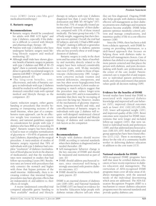 vices (CMS) (www.cms.hhs.gov/
medicalnutritiontherapy)
E. Bariatric surgery
Recommendations
● Bariatric surgery should be considered
for adults with BMI Ն35 kg/m2
and
type 2 diabetes, especially if the diabe-
tes is difﬁcult to control with lifestyle
and pharmacologic therapy. (B)
● Patients with type 2 diabetes who have
undergone bariatric surgery need life-
long lifestyle support and medical
monitoring. (E)
● Although small trials have shown glyce-
micbeneﬁtofbariatricsurgeryinpatients
with type 2 diabetes and BMI of 30–35
kg/m2
, there is currently insufﬁcient evi-
dencetogenerallyrecommendsurgeryin
patientswithBMIϽ35kg/m2
outsideofa
research protocol. (E)
● The long-term beneﬁts, cost-
effectiveness, and risks of bariatric sur-
gery in individuals with type 2 diabetes
should be studied in well-designed ran-
domized controlled trials with optimal
medical and lifestyle therapy as the
comparator. (E)
Gastric reduction surgery, either gastric
banding or procedures that involve by-
passing or transposing sections of the
small intestine, when part of a compre-
hensive team approach, can be an effec-
tive weight loss treatment for severe
obesity, and national guidelines support
its consideration for people with type 2
diabetes who have BMI at or exceeding 35
kg/m2
. Bariatric surgery has been shown
to lead to near or complete normalization
of glycemia in ϳ55–95% of patients with
type 2 diabetes, depending on the surgical
procedure. A meta-analysis of studies of
bariatric surgery reported that 78% of
individuals with type 2 diabetes had com-
plete “resolution” of diabetes (normaliza-
tion of blood glucose levels in the absence
of medications), and that the resolution
rates were sustained in studies that had
follow-up exceeding 2 years (96). Resolu-
tion rates are lowest with procedures that
only constrict the stomach and higher
with those that bypass portions of the
small intestine. Additionally, there is in-
creasing evidence that intestinal bypass
procedures may have glycemic effects that
are independent of, and additive to, their
effects on weight.
A recent randomized controlled trial
compared adjustable gastric banding to
“best available” medical and lifestyle
therapy in subjects with type 2 diabetes
diagnosed less than 2 years before ran-
domization and BMI 30–40 kg/m2
(97).
In this trial, 73% of surgically treated pa-
tients achieved “remission” of their diabe-
tes, compared with 13% of those treated
medically. The latter group lost only 1.7%
of body weight, suggesting that their ther-
apy was not optimal. Overall, the trial had
60 subjects, and only 13 had a BMI under
35 kg/m2
, making it difﬁcult to generalize
these results widely to diabetic patients
who are less severely obese or with longer
duration of diabetes.
Bariatric surgery is costly in the short
term and has some risks. Rates of morbid-
ity and mortality directly related to the
surgery have been reduced considerably
in recent years, with 30-day mortality
rates now 0.28%, similar to those of lapa-
roscopic cholecystectomy (98). Longer-
term concerns include vitamin and
mineral deﬁciencies, osteoporosis, and
rare but often severe hypoglycemia from
insulin hypersecretion. Cohort studies at-
tempting to match subjects suggest that
the procedure may reduce longer-term
mortality rates (99), and it is reasonable to
postulate that there may be recouping of
costs over the long run. However, studies
of the mechanisms of glycemic improve-
ment, long-term beneﬁts and risks, and
cost-effectiveness of bariatric surgery in
individuals with type 2 diabetes will re-
quire well-designed randomized clinical
trials, with optimal medical and lifestyle
therapy of diabetes and cardiovascular
risk factors as the comparitor.
F. DSME
Recommendations
● People with diabetes should receive
DSME according to national standards
when their diabetes is diagnosed and as
needed thereafter. (B)
● Self-management behavior change is
the key outcome of DSME and should
be measured and monitored as part of
care. (E)
● DSME should address psychosocial is-
sues, since emotional well-being is
strongly associated with positive diabe-
tes outcomes. (C)
● DSME should be reimbursed by third-
party payors. (E)
DSME is an essential element of diabetes
care (100–106), and National Standards
for DSME (107) are based on evidence for
its beneﬁts. Education helps people with
diabetes initiate effective self-care when
they are ﬁrst diagnosed. Ongoing DSME
also helps people with diabetes maintain
effective self-management as their diabe-
tes presents new challenges and treatment
advances become available. DSME helps
patients optimize metabolic control, pre-
vent and manage complications, and
maximize quality of life in a cost-effective
manner (108).
Since the 1990s, there has been a shift
from a didactic approach, with DSME fo-
cusing on providing information, to a
skill-based approach that focuses on
helping those with diabetes make in-
formed self-management choices. Care of
diabetes has shifted to an approach that is
more patient centered and that places the
person with diabetes, and joint decision-
making with heath care professionals, at
the center of the care model. Patient-
centered care is respectful of and respon-
sive to individual patient preferences,
needs, and values and ensures that patient
values guide all decision making (109).
Evidence for the beneﬁts of DSME
Several studies have found that DSME is
associated with improved diabetes
knowledge and improved self-care behav-
ior (101), improved clinical outcomes
such as lower A1C (102,103,105,106,
110), lower self-reported weight (101),
and improved quality of life (104). Better
outcomes were reported for DSME inter-
ventions that were longer and included
follow-up support (101), that were tai-
lored to individual needs and preferences
(100), and that addressed psychosocial is-
sues (100,101,105). Both individual and
group approaches have been found effec-
tive ((111,112). There is increasing evi-
dence for the role of a community health
worker in delivering diabetes education
in addition to the core team (113).
National standards for DSME
ADA-recognized DSME programs have
staff that must be certiﬁed diabetes edu-
cators or have recent experience in diabe-
tes education and management. The
curriculum of ADA-recognized DSME
programs must cover all nine areas of di-
abetes management, with the assessed
needs of the individual determining
which areas are addressed. The ADA Ed-
ucation Recognition Program (ERP) is a
mechanism to ensure diabetes education
programs meet the national standards and
provide quality diabetes care.
Position Statement
DIABETES CARE, VOLUME 32, SUPPLEMENT 1, JANUARY 2009 S25
 