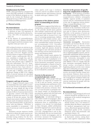 Reimbursement for DSME
DSME, when provided by a program that
meets ADA ERP standards, is reimbursed
as part of the Medicare program as over-
seen by the Centers for Medicare and
Medicaid Services (CMS) (www.cms.hhs.
gov/DiabetesSelfManagement).
G. Physical activity
Recommendations
● People with diabetes should be advised
to perform at least 150 min/week of
moderate-intensity aerobic physical ac-
tivity (50 –70% of maximum heart
rate). (A)
● In the absence of contraindications,
people with type 2 diabetes should be
encouraged to perform resistance train-
ing three times per week. (A)
ADA technical reviews on exercise in pa-
tients with diabetes have summarized the
value of exercise in the diabetes manage-
ment plan (114,115). Regular exercise
has been shown to improve blood glucose
control, reduce cardiovascular risk fac-
tors, contribute to weight loss, and im-
prove well being. Furthermore, regular
exercise may prevent type 2 diabetes in
high-risk individuals (10–12). Struc-
tured exercise interventions of at least 8
weeks’ duration have been shown to
lower A1C by an average of 0.66% in peo-
ple with type 2 diabetes, even with no
signiﬁcant change in BMI (116). Higher
levels of exercise intensity are associated
with greater improvements in A1C and in
ﬁtness (117).
Frequency and type of exercise
The U.S. Surgeon General’s report (118)
recommended that most adults accumu-
late at least 30 min of moderate-intensity
activity on most, ideally all, days of the
week. The studies included in the meta-
analysis of effects of exercise interventions
on glycemic control (116) had a mean
number of sessions per week of 3.4, with
a mean of 49 min per session. The DPP
lifestyle intervention, which included 150
min per week of moderate intensity exer-
cise, had a beneﬁcial effect on glycemia in
those with pre-diabetes. Therefore, it
seems reasonable to recommend ϳ150
min of exercise per week for people with
diabetes.
Resistance exercise improves insulin
sensitivity to about the same extent as aer-
obic exercise (119). Clinical trials have
provided strong evidence for the A1C-
lowering value of resistance training in
older adults with type 2 diabetes
(120,121) and for an additive beneﬁt of
combined aerobic and resistance exercise
in adults with type 2 diabetes (122).
Evaluation of the diabetic patient
before recommending an exercise
program
Prior guidelines suggested that before rec-
ommending a program of physical activ-
ity, the provider should assess patients
with multiple cardiovascular risk factors
for coronary artery disease (CAD). As dis-
cussed more fully in Section VI.A.5, the
area of screening asymptomatic diabetic
patients for CAD remains unclear, and a
recent ADA consensus statement on this
issue concluded that routine screening is
not recommended (123). Providers
should use clinical judgment in this area.
Certainly, high-risk patients should be
encouraged to start with short periods of
low-intensity exercise and increase the in-
tensity and duration slowly.
Providers should assess patients for
conditions that might contraindicate cer-
tain types of exercise or predispose to in-
jury, such as uncontrolled hypertension,
severe autonomic neuropathy, severe pe-
ripheral neuropathy or history of foot le-
sions, and advanced retinopathy. The
patient’s age and previous physical activ-
ity level should be considered.
Exercise in the presence of
nonoptimal glycemic control
Hyperglycemia. When people with type
1 diabetes are deprived of insulin for
12–48 h and are ketotic, exercise can
worsen hyperglycemia and ketosis (124);
therefore, vigorous activity should be
avoided in the presence of ketosis. How-
ever, it is not necessary to postpone exer-
cise based simply on hyperglycemia,
provided the patient feels well and urine
and/or blood ketones are negative.
Hypoglycemia. In individuals taking in-
sulin and/or insulin secretagogues, phys-
ical activity can cause hypoglycemia if
medication dose or carbohydrate con-
sumption is not altered. For individuals
on these therapies, added carbohydrate
should be ingested if pre-exercise glucose
levels are Ͻ100 mg/dl (5.6 mmol/l)
(125,126). Hypoglycemia is rare in dia-
betic individuals who are not treated with
insulin or insulin secretagogues, and no
preventive measures for hypoglycemia
are usually advised in these cases.
Exercise in the presence of speciﬁc
long-term complications of diabetes
Retinopathy. In the presence of prolifer-
ative diabetic retinopathy (PDR) or severe
nonproliferative diabetic retinopathy
(NPDR), vigorous aerobic or resistance
exercise may be contraindicated because
of the risk of triggering vitreous hemor-
rhage or retinal detachment (127).
Peripheral neuropathy. Decreased pain
sensation in the extremities results in in-
creased risk of skin breakdown and infec-
tion and of Charcot joint destruction.
Therefore, in the presence of severe pe-
ripheral neuropathy, it may be best to en-
courage non–weight-bearing activities
such as swimming, bicycling, or arm ex-
ercises (128,129).
Autonomic neuropathy. Autonomic
neuropathy can increase the risk of exer-
cise-induced injury or adverse events
through decreased cardiac responsiveness
to exercise, postural hypotension, impaired
thermoregulation, impaired night vision
due to impaired papillary reaction, and un-
predictable carbohydrate delivery from gas-
troparesis predisposing to hypoglycemia
(128). Autonomic neuropathy is also
strongly associated with CVD in people
with diabetes (130,131). People with dia-
betic autonomic neuropathy should un-
dergo cardiac investigation before
beginning physical activity more intense
than that to which they are accustomed.
Albuminuria and nephropathy. Physical
activity can acutely increase urinary pro-
tein excretion. However, there is no evi-
dence that vigorous exercise increases the
rate of progression of diabetic kidney dis-
ease and likely no need for any speciﬁc
exercise restrictions for people with dia-
betic kidney disease (132).
H. Psychosocial assessment and care
Recommendations
● Assessment of psychological and social
situation should be included as an on-
going part of the medical management
of diabetes. (E)
● Psychosocial screening and follow-up
should include, but is not limited to,
attitudes about the illness, expectations
for medical management and out-
comes, affect/mood, general and diabe-
tes-related quality of life, resources
(ﬁnancial, social, and emotional), and
psychiatric history. (E)
● Screen for psychosocial problems such
as depression, anxiety, eating disor-
ders, and cognitive impairment when
Standards of Medical Care
S26 DIABETES CARE, VOLUME 32, SUPPLEMENT 1, JANUARY 2009
 