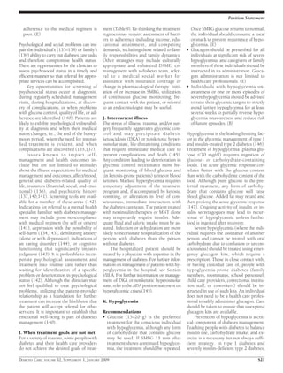 adherence to the medical regimen is
poor. (E)
Psychological and social problems can im-
pair the individual’s (133–138) or family’s
(139) ability to carry out diabetes care tasks
and therefore compromise health status.
There are opportunities for the clinician to
assess psychosocial status in a timely and
efﬁcient manner so that referral for appro-
priate services can be accomplished.
Key opportunities for screening of
psychosocial status occur at diagnosis,
during regularly scheduled management
visits, during hospitalizations, at discov-
ery of complications, or when problems
with glucose control, quality of life, or ad-
herence are identiﬁed (140). Patients are
likely to exhibit psychological vulnerabil-
ity at diagnosis and when their medical
status changes, i.e., the end of the honey-
moon period, when the need for intensi-
ﬁed treatment is evident, and when
complications are discovered (135,137).
Issues known to impact self-
management and health outcomes in-
clude but are not limited to attitudes
about the illness, expectations for medical
management and outcomes, affect/mood,
general and diabetes-related quality of
life, resources (ﬁnancial, social, and emo-
tional) (136), and psychiatric history
(137,140,141). Screening tools are avail-
able for a number of these areas (142).
Indications for referral to a mental health
specialist familiar with diabetes manage-
ment may include gross noncompliance
with medical regimen (by self or others)
(141), depression with the possibility of
self-harm (134,143), debilitating anxiety
(alone or with depression), indications of
an eating disorder (144), or cognitive
functioning that signiﬁcantly impairs
judgment (143). It is preferable to incor-
porate psychological assessment and
treatment into routine care rather than
waiting for identiﬁcation of a speciﬁc
problem or deterioration in psychological
status (142). Although the clinician may
not feel qualiﬁed to treat psychological
problems, utilizing the patient-provider
relationship as a foundation for further
treatment can increase the likelihood that
the patient will accept referral for other
services. It is important to establish that
emotional well-being is part of diabetes
management (140).
I. When treatment goals are not met
For a variety of reasons, some people with
diabetes and their health care providers
do not achieve the desired goals of treat-
ment (Table 9). Re-thinking the treatment
regimen may require assessment of barri-
ers to adherence including income, edu-
cational attainment, and competing
demands, including those related to fam-
ily responsibilities and family dynamics.
Other strategies may include culturally
appropriate and enhanced DSME, co-
management with a diabetes team, refer-
ral to a medical social worker for
assistance with insurance coverage or
change in pharmacological therapy. Initi-
ation of or increase in SMBG, utilization
of continuous glucose monitoring, fre-
quent contact with the patient, or referral
to an endocrinologist may be useful.
J. Intercurrent illness
The stress of illness, trauma, and/or sur-
gery frequently aggravates glycemic con-
trol and may precipitate diabetic
ketoacidosis (DKA) or nonketotic hyper-
osmolar state, life-threatening conditions
that require immediate medical care to
prevent complications and death (145).
Any condition leading to deterioration in
glycemic control necessitates more fre-
quent monitoring of blood glucose and
(in ketosis-prone patients) urine or blood
ketones. Marked hyperglycemia requires
temporary adjustment of the treatment
program and, if accompanied by ketosis,
vomiting, or alteration in level of con-
sciousness, immediate interaction with
the diabetes care team. The patient treated
with noninsulin therapies or MNT alone
may temporarily require insulin. Ade-
quate ﬂuid and caloric intake must be as-
sured. Infection or dehydration are more
likely to necessitate hospitalization of the
person with diabetes than the person
without diabetes.
The hospitalized patient should be
treated by a physician with expertise in the
management of diabetes. For further infor-
mation on management of patients with hy-
perglycemia in the hospital, see Section
VIII.A. For further information on manage-
ment of DKA or nonketotic hyperosmolar
state,refertotheADApositionstatementon
hyperglycemic crises (145).
K. Hypoglycemia
Recommendations
● Glucose (15–20 g) is the preferred
treatment for the conscious individual
with hypoglycemia, although any form
of carbohydrate that contains glucose
may be used. If SMBG 15 min after
treatment shows continued hypoglyce-
mia, the treatment should be repeated.
Once SMBG glucose returns to normal,
the individual should consume a meal
or snack to prevent recurrence of hypo-
glycemia. (E)
● Glucagon should be prescribed for all
individuals at signiﬁcant risk of severe
hypoglycemia, and caregivers or family
members of these individuals should be
instructed in its administration. Gluca-
gon administration is not limited to
health care professionals. (E)
● Individuals with hypoglycemia un-
awareness or one or more episodes of
severe hypoglycemia should be advised
to raise their glycemic targets to strictly
avoid further hypoglycemia for at least
several weeks to partially reverse hypo-
glycemia unawareness and reduce risk
of future episodes. (B)
Hypoglycemia is the leading limiting fac-
tor in the glycemic management of type 1
and insulin-treated type 2 diabetes (146).
Treatment of hypoglycemia (plasma glu-
cose Ͻ70 mg/dl) requires ingestion of
glucose- or carbohydrate-containing
foods. The acute glycemic response cor-
relates better with the glucose content
than with the carbohydrate content of the
food. Although pure glucose is the pre-
ferred treatment, any form of carbohy-
drate that contains glucose will raise
blood glucose. Added fat may retard and
then prolong the acute glycemic response
(147). Ongoing activity of insulin or in-
sulin secretagogues may lead to recur-
rence of hypoglycemia unless further
food is ingested after recovery.
Severe hypoglycemia (where the indi-
vidual requires the assistance of another
person and cannot be treated with oral
carbohydrate due to confusion or uncon-
sciousness) should be treated using emer-
gency glucagon kits, which require a
prescription. Those in close contact with,
or having custodial care of, people with
hypoglycemia-prone diabetes (family
members, roommates, school personnel,
child care providers, correctional institu-
tion staff, or coworkers) should be in-
structed in use of such kits. An individual
does not need to be a health care profes-
sional to safely administer glucagon. Care
should be taken to ensure that unexpired
glucagon kits are available.
Prevention of hypoglycemia is a crit-
ical component of diabetes management.
Teaching people with diabetes to balance
insulin use, carbohydrate intake, and ex-
ercise is a necessary but not always sufﬁ-
cient strategy. In type 1 diabetes and
severely insulin-deﬁcient type 2 diabetes,
Position Statement
DIABETES CARE, VOLUME 32, SUPPLEMENT 1, JANUARY 2009 S27
 