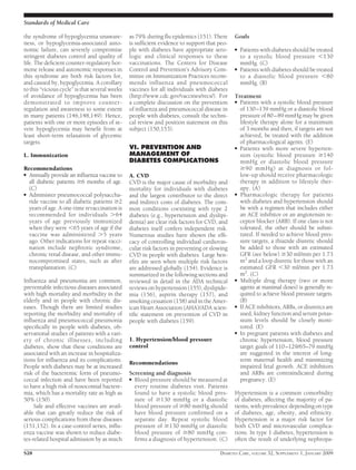 the syndrome of hypoglycemia unaware-
ness, or hypoglycemia-associated auto-
nomic failure, can severely compromise
stringent diabetes control and quality of
life. The deﬁcient counter-regulatory hor-
mone release and autonomic responses in
this syndrome are both risk factors for,
and caused by, hypoglycemia. A corollary
to this “vicious cycle” is that several weeks
of avoidance of hypoglycemia has been
demonstrated to improve counter-
regulation and awareness to some extent
in many patients (146,148,149). Hence,
patients with one or more episodes of se-
vere hypoglycemia may beneﬁt from at
least short-term relaxation of glycemic
targets.
L. Immunization
Recommendations
● Annually provide an inﬂuenza vaccine to
all diabetic patients Ն6 months of age.
(C)
● Administer pneumococcal polysaccha-
ride vaccine to all diabetic patients Ն2
years of age. A one-time revaccination is
recommended for individuals Ͼ64
years of age previously immunized
when they were Ͻ65 years of age if the
vaccine was administered Ͼ5 years
ago. Other indications for repeat vacci-
nation include nephrotic syndrome,
chronic renal disease, and other immu-
nocompromised states, such as after
transplantation. (C)
Inﬂuenza and pneumonia are common,
preventable infectious diseases associated
with high mortality and morbidity in the
elderly and in people with chronic dis-
eases. Though there are limited studies
reporting the morbidity and mortality of
inﬂuenza and pneumococcal pneumonia
speciﬁcally in people with diabetes, ob-
servational studies of patients with a vari-
ety of chronic illnesses, including
diabetes, show that these conditions are
associated with an increase in hospitaliza-
tions for inﬂuenza and its complications.
People with diabetes may be at increased
risk of the bacteremic form of pneumo-
coccal infection and have been reported
to have a high risk of nosocomial bactere-
mia, which has a mortality rate as high as
50% (150).
Safe and effective vaccines are avail-
able that can greatly reduce the risk of
serious complications from these diseases
(151,152). In a case-control series, inﬂu-
enza vaccine was shown to reduce diabe-
tes-related hospital admission by as much
as 79% during ﬂu epidemics (151). There
is sufﬁcient evidence to support that peo-
ple with diabetes have appropriate sero-
logic and clinical responses to these
vaccinations. The Centers for Disease
Control and Prevention’s Advisory Com-
mittee on Immunization Practices recom-
mends inﬂuenza and pneumococcal
vaccines for all individuals with diabetes
(http://www.cdc.gov/vaccines/recs/). For
a complete discussion on the prevention
of inﬂuenza and pneumococcal disease in
people with diabetes, consult the techni-
cal review and position statement on this
subject (150,153).
VI. PREVENTION AND
MANAGEMENT OF
DIABETES COMPLICATIONS
A. CVD
CVD is the major cause of morbidity and
mortality for individuals with diabetes
and the largest contributor to the direct
and indirect costs of diabetes. The com-
mon conditions coexisting with type 2
diabetes (e.g., hypertension and dyslipi-
demia) are clear risk factors for CVD, and
diabetes itself confers independent risk.
Numerous studies have shown the efﬁ-
cacy of controlling individual cardiovas-
cular risk factors in preventing or slowing
CVD in people with diabetes. Large ben-
eﬁts are seen when multiple risk factors
are addressed globally (154). Evidence is
summarized in the following sections and
reviewed in detail in the ADA technical
reviews on hypertension (155), dyslipide-
mia (156), aspirin therapy (157), and
smoking cessation (158) and in the Amer-
ican Heart Association (AHA)/ADA scien-
tiﬁc statement on prevention of CVD in
people with diabetes (159).
1. Hypertension/blood pressure
control
Recommendations
Screening and diagnosis
● Blood pressure should be measured at
every routine diabetes visit. Patients
found to have a systolic blood pres-
sure of Ն130 mmHg or a diastolic
blood pressure of Ն80 mmHg should
have blood pressure conﬁrmed on a
separate day. Repeat systolic blood
pressure of Ն130 mmHg or diastolic
blood pressure of Ն80 mmHg con-
ﬁrms a diagnosis of hypertension. (C)
Goals
● Patients with diabetes should be treated
to a systolic blood pressure Ͻ130
mmHg. (C)
● Patients with diabetes should be treated
to a diastolic blood pressure Ͻ80
mmHg. (B)
Treatment
● Patients with a systolic blood pressure
of 130–139 mmHg or a diastolic blood
pressure of 80–89 mmHg may be given
lifestyle therapy alone for a maximum
of 3 months and then, if targets are not
achieved, be treated with the addition
of pharmacological agents. (E)
● Patients with more severe hyperten-
sion (systolic blood pressure Ն140
mmHg or diastolic blood pressure
Ն90 mmHg) at diagnosis or fol-
low-up should receive pharmacologic
therapy in addition to lifestyle ther-
apy. (A)
● Pharmacologic therapy for patients
with diabetes and hypertension should
be with a regimen that includes either
an ACE inhibitor or an angiotensin re-
ceptor blocker (ARB). If one class is not
tolerated, the other should be substi-
tuted. If needed to achieve blood pres-
sure targets, a thiazide diuretic should
be added to those with an estimated
GFR (see below) Ն30 ml/min per 1.73
m2
and a loop diuretic for those with an
estimated GFR Ͻ30 ml/min per 1.73
m2
. (C)
● Multiple drug therapy (two or more
agents at maximal doses) is generally re-
quired to achieve blood pressure targets.
(B)
● If ACE inhibitors, ARBs, or diuretics are
used, kidney function and serum potas-
sium levels should be closely moni-
tored. (E)
● In pregnant patients with diabetes and
chronic hypertension, blood pressure
target goals of 110–129/65–79 mmHg
are suggested in the interest of long-
term maternal health and minimizing
impaired fetal growth. ACE inhibitors
and ARBs are contraindicated during
pregnancy. (E)
Hypertension is a common comorbidity
of diabetes, affecting the majority of pa-
tients, with prevalence depending on type
of diabetes, age, obesity, and ethnicity.
Hypertension is a major risk factor for
both CVD and microvascular complica-
tions. In type 1 diabetes, hypertension is
often the result of underlying nephropa-
Standards of Medical Care
S28 DIABETES CARE, VOLUME 32, SUPPLEMENT 1, JANUARY 2009
 