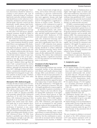 some patients to reach lipid goals. Nutri-
tion intervention should be tailored ac-
cording to each patient’s age, type of
diabetes, pharmacological treatment,
lipid levels, and other medical conditions
and should focus on the reduction of sat-
urated fat, cholesterol, and trans unsatur-
ated fat intake. Glycemic control can also
beneﬁcially modify plasma lipid levels,
particularly in patients with very high
triglycerides and poor glycemic control.
In those with clinical CVD or over age
40 with other CVD risk factors, pharma-
cological treatment should be added to
lifestyle therapy regardless of baseline
lipid levels. Statins are the drugs of choice
for LDL cholesterol lowering.
In patients other than those described
above, statin treatment should be consid-
ered if there is an inadequate LDL choles-
terol response to lifestyle modiﬁcations
and improved glucose control, or if the
patient has increased cardiovascular risk
(e.g., multiple cardiovascular risk factors
or long duration of diabetes). Very little
clinical trial evidence exists for type 2 pa-
tients under the age of 40, or for type 1
patients of any age. In the Heart Protec-
tion Study, the subgroup of 600 patients
with type 1 diabetes (lower age limit 40
years) had a proportionately similar
reduction in risk as patients with type 2
diabetes, although not statistically signif-
icant (187). Although the data are not de-
ﬁnitive, consideration should be given to
similar lipid-lowering goals in type 1 dia-
betic patients as those in type 2 diabetic
patients, particularly if they have other
cardiovascular risk factors.
Alternative LDL cholesterol goals
Virtually all trials of statins and CVD out-
comes have tested speciﬁc doses of statins
against placebo, other doses of statin, or
other statins, rather than aiming for spe-
ciﬁc LDL cholesterol goals (199). As can
be seen in Table 10, placebo-controlled
trials generally achieved LDL cholesterol
reductions of 30–40% from baseline.
Hence, LDL cholesterol lowering of this
magnitude is an acceptable outcome for
patients who cannot reach LDL choles-
terol goals due to severe baseline eleva-
tions in LDL cholesterol and/or
intolerance of maximal, or any, statin
doses. Additionally, for those with base-
line LDL cholesterol minimally above 100
mg/dl, prescribing statin therapy to lower
LDL cholesterol about 30–40% from
baseline is probably more effective than
prescribing just enough to get LDL cho-
lesterol slightly below 100 mg/dl.
Recent clinical trials in high-risk pa-
tients, such as those with acute coronary
syndromes or previous cardiovascular
events (200–202), have demonstrated
that more aggressive therapy with high
doses of statins to achieve an LDL choles-
terol of Ͻ70 mg/dl led to a signiﬁcant re-
duction in further events. Therefore, a
reduction in LDL cholesterol to a goal of
Ͻ70 mg/dl is an option in very-high-risk
diabetic patients with overt CVD (203).
In individual patients, LDL choles-
terol lowering with statins is highly vari-
able, and this variable response is poorly
understood (204). Reduction of CVD
events with statins correlates very closely
with LDL cholesterol lowering (185).
When maximally tolerated doses of st-
atins fail to signiﬁcantly lower LDL cho-
lesterol (Ͻ30% reduction from patients
baseline), the primary aim of combination
therapy should be to achieve additional
LDL cholesterol lowering. Niacin, fenoﬁ-
brate, ezetimibe, and bile acid seques-
trants all offer additional LDL cholesterol
lowering. The evidence that combination
therapy provides a signiﬁcant increment
in CVD risk reduction over statin therapy
alone is still elusive.
Treatment of other lipoprotein
fractions or targets
Severe hypertriglyceridemia may warrant
immediate therapy of this abnormality
with lifestyle and usually pharmacologic
therapy (ﬁbric acid derivative or niacin)
to reduce the risk of acute pancreatitis. In
the absence of severe hypertriglyceride-
mia, therapy targeting HDL cholesterol or
triglycerides has intuitive appeal but lacks
the evidence base of statin therapy (162).
If the HDL cholesterol is Ͻ40 mg/dl and
the LDL cholesterol is between 100 and
129 mg/dl, gemﬁbrozil or niacin might be
used, especially if a patient is intolerant to
statins. Niacin is the most effective drug
for raising HDL cholesterol. It can signif-
icantly increase blood glucose at high
doses, but recent studies demonstrate that
at modest doses (750–2,000 mg/day),
signiﬁcant improvements in LDL choles-
terol, HDL cholesterol, and triglyceride
levels are accompanied by only modest
changes in glucose that are generally ame-
nable to adjustment of diabetes therapy
(205,206).
Combination therapy, with a statin
and a ﬁbrate or a statin and niacin, may be
efﬁcacious for treatment for all three lipid
fractions, but this combination is associ-
ated with an increased risk for abnormal
transaminase levels, myositis, or rhabdo-
myolysis. The risk of rhabdomyolysis is
higher with higher doses of statins and
with renal insufﬁciency and seems to be
lower when statins are combined with fe-
noﬁbrate than gemﬁbrozil (207). Several
ongoing trials may provide much-needed
evidence for the effects of combination
therapy on cardiovascular outcomes.
In 2008, a consensus panel convened
by ADA and the American College of Car-
diology recommended a greater focus on
non-HDL cholesterol and apolipoprotein
B (apo B) in patients who are likely to have
small LDL particles, such as people with
diabetes (208). The consensus panel sug-
gested that for statin-treated patients in
whom the LDL cholesterol goal would be
Ͻ70 mg/dl (non-HDL cholesterol Ͻ100
mg/dl), apo B should be measured and
treated to Ͻ80 mg/dl. For patients on st-
atins with an LDL cholesterol goal of
Ͻ100 mg/dl (non-HDL cholesterol Ͻ130
mg/dl), apo B should be measured and
treated to below 90 mg/dl.
Table 11 summarizes the general rec-
ommendations for glycemic, blood pres-
sure, and lipid control for adults with
diabetes.
3. Antiplatelet agents
Recommendations
● Use aspirin therapy (75–162 mg/day)
as a primary prevention strategy in
those with type 1 or type 2 diabetes at
increased cardiovascular risk, includ-
ing those who are Ͼ40 years of age or
who have additional risk factors (family
history of CVD, hypertension, smok-
ing, dyslipidemia, or albuminuria). (C)
● Use aspirin therapy (75–162 mg/day)
as a secondary prevention strategy in
those with diabetes with a history of
CVD. (A)
● For patients with CVD and docu-
mented aspirin allergy, clopidogrel (75
mg/day) should be used. (B)
● Combination therapy with ASA (75–
162 mg/day) and clopidogrel (75 mg/
day) is reasonable for up to a year after
an acute coronary syndrome. (B)
● Aspirin therapy is not recommended in
people under 30 years of age due to lack
of evidence of beneﬁt and is contrain-
dicated in patients under the age of 21
years because of the associated risk of
Reye’s syndrome. (E)
The use of aspirin in diabetes is reviewed
in detail in the ADA technical review
(157) and position statement (210) on
this topic. Aspirin has been recom-
Position Statement
DIABETES CARE, VOLUME 32, SUPPLEMENT 1, JANUARY 2009 S31
 