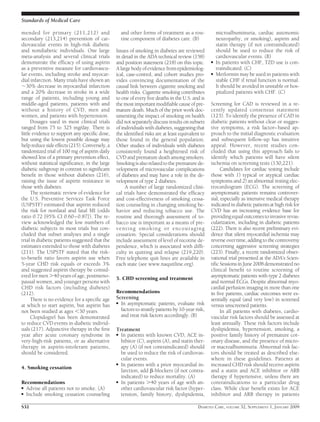 mended for primary (211,212) and
secondary (213,214) prevention of car-
diovascular events in high-risk diabetic
and nondiabetic individuals. One large
meta-analysis and several clinical trials
demonstrate the efﬁcacy of using aspirin
as a preventive measure for cardiovascu-
lar events, including stroke and myocar-
dial infarction. Many trials have shown an
ϳ30% decrease in myocardial infarction
and a 20% decrease in stroke in a wide
range of patients, including young and
middle-aged patients, patients with and
without a history of CVD, men and
women, and patients with hypertension.
Dosages used in most clinical trials
ranged from 75 to 325 mg/day. There is
little evidence to support any speciﬁc dose,
but using the lowest possible dosage may
helpreducesideeffects(215).Conversely,a
randomized trial of 100 mg of aspirin daily
showed less of a primary prevention effect,
without statistical signiﬁcance, in the large
diabetic subgroup in contrast to signiﬁcant
beneﬁt in those without diabetes (216),
raising the issue of aspirin resistance in
those with diabetes.
The systematic review of evidence for
the U.S. Preventive Services Task Force
(USPSTF) estimated that aspirin reduced
the risk for nonfatal and fatal MI (odds
ratio 0.72 [95% CI 0.60–0.87]). The re-
view acknowledged the low numbers of
diabetic subjects in most trials but con-
cluded that subset analyses and a single
trial in diabetic patients suggested that the
estimates extended to those with diabetes
(211). The USPSTF stated that the risk-
to-beneﬁt ratio favors aspirin use when
5-year CHD risk equals or exceeds 3%
and suggested aspirin therapy be consid-
ered for men Ͼ40 years of age, postmeno-
pausal women, and younger persons with
CHD risk factors (including diabetes)
(212).
There is no evidence for a speciﬁc age
at which to start aspirin, but aspirin has
not been studied at ages Ͻ30 years.
Clopidogrel has been demonstrated
to reduce CVD events in diabetic individ-
uals (217). Adjunctive therapy in the ﬁrst
year after acute coronary syndrome in
very-high-risk patients, or as alternative
therapy in aspirin-intolerant patients,
should be considered.
4. Smoking cessation
Recommendations
● Advise all patients not to smoke. (A)
● Include smoking cessation counseling
and other forms of treatment as a rou-
tine component of diabetes care. (B)
Issues of smoking in diabetes are reviewed
in detail in the ADA technical review (158)
and position statement (218) on this topic.
A large body of evidence from epidemiolog-
ical, case-control, and cohort studies pro-
vides convincing documentation of the
causal link between cigarette smoking and
health risks. Cigarette smoking contributes
to one of every ﬁve deaths in the U.S. and is
themostimportantmodiﬁablecauseofpre-
mature death. Much of the prior work doc-
umenting the impact of smoking on health
did not separately discuss results on subsets
of individuals with diabetes, suggesting that
the identiﬁed risks are at least equivalent to
those found in the general population.
Other studies of individuals with diabetes
consistently found a heightened risk of
CVD and premature death among smokers.
Smokingisalsorelatedtotheprematurede-
velopment of microvascular complications
of diabetes and may have a role in the de-
velopment of type 2 diabetes.
A number of large randomized clini-
cal trials have demonstrated the efﬁcacy
and cost-effectiveness of smoking cessa-
tion counseling in changing smoking be-
havior and reducing tobacco use. The
routine and thorough assessment of to-
bacco use is important as a means of pre-
venting smoking or encouraging
cessation. Special considerations should
include assessment of level of nicotine de-
pendence, which is associated with difﬁ-
culty in quitting and relapse (219,220).
Free telephone quit lines are available in
each state (see www.naquitline.org).
5. CHD screening and treatment
Recommendations
Screening
● In asymptomatic patients, evaluate risk
factors to stratify patients by 10-year risk,
and treat risk factors accordingly. (B)
Treatment
● In patients with known CVD, ACE in-
hibitor (C), aspirin (A), and statin ther-
apy (A) (if not contraindicated) should
be used to reduce the risk of cardiovas-
cular events.
● In patients with a prior myocardial in-
farction, add ␤-blockers (if not contra-
indicated) to reduce mortality. (A)
● In patients Ͼ40 years of age with an-
other cardiovascular risk factor (hyper-
tension, family history, dyslipidemia,
microalbuminuria, cardiac autonomic
neuropathy, or smoking), aspirin and
statin therapy (if not contraindicated)
should be used to reduce the risk of
cardiovascular events. (B)
● In patients with CHF, TZD use is con-
traindicated. (C)
● Metformin may be used in patients with
stable CHF if renal function is normal.
It should be avoided in unstable or hos-
pitalized patients with CHF. (C)
Screening for CAD is reviewed in a re-
cently updated consensus statement
(123). To identify the presence of CAD in
diabetic patients without clear or sugges-
tive symptoms, a risk factor–based ap-
proach to the initial diagnostic evaluation
and subsequent follow-up has intuitive
appeal. However, recent studies con-
cluded that using this approach fails to
identify which patients will have silent
ischemia on screening tests (130,221).
Candidates for cardiac testing include
those with 1) typical or atypical cardiac
symptoms and 2) an abnormal resting elec-
trocardiogram (ECG). The screening of
asymptomatic patients remains controver-
sial, especially as intensive medical therapy
indicated in diabetic patients at high risk for
CVD has an increasing evidence base for
providingequaloutcomestoinvasiverevas-
cularization, including in diabetic patients
(222). There is also recent preliminary evi-
dence that silent myocardial ischemia may
reverse over time, adding to the controversy
concerning aggressive screening strategies
(223). Finally, a recent randomized obser-
vational trial presented at the ADA’s Scien-
tiﬁc Sessions in June 2008 demonstrated no
clinical beneﬁt to routine screening of
asymptomatic patients with type 2 diabetes
and normal ECGs. Despite abnormal myo-
cardial perfusion imaging in more than one
in ﬁve patients, cardiac outcomes were es-
sentially equal (and very low) in screened
versus unscreened patients.
In all patients with diabetes, cardio-
vascular risk factors should be assessed at
least annually. These risk factors include
dyslipidemia, hypertension, smoking, a
positive family history of premature cor-
onary disease, and the presence of micro-
or macroalbuminuria. Abnormal risk fac-
tors should be treated as described else-
where in these guidelines. Patients at
increased CHD risk should receive aspirin
and a statin and ACE inhibitor or ARB
therapy if hypertensive, unless there are
contraindications to a particular drug
class. While clear beneﬁt exists for ACE
inhibitor and ARB therapy in patients
Standards of Medical Care
S32 DIABETES CARE, VOLUME 32, SUPPLEMENT 1, JANUARY 2009
 