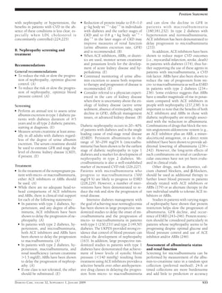 with nephropathy or hypertension, the
beneﬁts in patients with CVD in the ab-
sence of these conditions is less clear, es-
pecially when LDL cholesterol is
concomitantly controlled (224,225)
B. Nephropathy screening and
treatment
Recommendations
General recommendations
● To reduce the risk or slow the progres-
sion of nephropathy, optimize glucose
control. (A)
● To reduce the risk or slow the progres-
sion of nephropathy, optimize blood
pressure control. (A)
Screening
● Perform an annual test to assess urine
albumin excretion in type 1 diabetic pa-
tients with diabetes duration of Ն5
years and in all type 2 diabetic patients,
starting at diagnosis. (E)
● Measure serum creatinine at least annu-
ally in all adults with diabetes regard-
less of the degree of urine albumin
excretion. The serum creatinine should
be used to estimate GFR and stage the
level of chronic kidney disease (CKD),
if present. (E)
Treatment
● In the treatment of the nonpregnant pa-
tient with micro- or macroalbuminuria,
either ACE inhibitors or ARBs should
be used. (A)
● While there are no adequate head-to-
head comparisons of ACE inhibitors
and ARBs, there is clinical trial support
for each of the following statements:
● In patients with type 1 diabetes, hy-
pertension, and any degree of albu-
minuria, ACE inhibitors have been
shown to delay the progression of ne-
phropathy. (A)
● In patients with type 2 diabetes, hy-
pertension, and microalbuminuria,
both ACE inhibitors and ARBs have
been shown to delay the progression
to macroalbuminuria. (A)
● In patients with type 2 diabetes, hy-
pertension, macroalbuminuria, and
renal insufﬁciency (serum creatinine
Ͼ1.5 mg/dl), ARBs have been shown
to delay the progression of nephrop-
athy. (A)
● If one class is not tolerated, the other
should be substituted. (E)
● Reduction of protein intake to 0.8–1.0
g ⅐ kg body wtϪ1
⅐ dayϪ1
in individuals
with diabetes and the earlier stages of
CKD and to 0.8 g ⅐ kg body wtϪ1
⅐
dayϪ1
in the later stages of CKD may
improve measures of renal function
(urine albumin excretion rate, GFR)
and is recommended. (B)
● When ACE inhibitors, ARBs, or diuret-
ics are used, monitor serum creatinine
and potassium levels for the develop-
ment of acute kidney disease and hy-
perkalemia. (E)
● Continued monitoring of urine albu-
min excretion to assess both response
to therapy and progression of disease is
recommended. (E)
● Consider referral to a physician experi-
enced in the care of kidney disease
when there is uncertainty about the eti-
ology of kidney disease (active urine
sediment, absence of retinopathy, rapid
decline in GFR), difﬁcult management
issues, or advanced kidney disease. (B)
Diabetic nephropathy occurs in 20–40%
of patients with diabetes and is the single
leading cause of end-stage renal disease
(ESRD). Persistent albuminuria in the
range of 30–299 mg/24 h (microalbu-
minuria) has been shown to be the earliest
stage of diabetic nephropathy in type 1
diabetes and a marker for development of
nephropathy in type 2 diabetes. Mi-
croalbuminuria is also a well-established
marker of increased CVD risk (226,227).
Patients with microalbuminuria who
progress to macroalbuminuria (300
mg/24 h) are likely to progress to ESRD
(228,229). However, a number of inter-
ventions have been demonstrated to re-
duce the risk and slow the progression of
renal disease.
Intensive diabetes management with
the goal of achieving near normoglycemia
has been shown in large prospective ran-
domized studies to delay the onset of mi-
croalbuminuria and the progression of
micro- to macroalbuminuria in patients
with type 1 (230,231) and type 2 (49,50)
diabetes. The UKPDS provided strong ev-
idence that control of blood pressure can
reduce the development of nephropathy
(163). In addition, large prospective ran-
domized studies in patients with type 1
diabetes have demonstrated that achieve-
ment of lower levels of systolic blood
pressure (Ͻ140 mmHg) resulting from
treatment using ACE inhibitors provides a
selective beneﬁt over other antihyperten-
sive drug classes in delaying the progres-
sion from micro- to macroalbuminuria
and can slow the decline in GFR in
patients with macroalbuminuria
(180,181,232). In type 2 diabetes with
hypertension and normoalbuminuria,
ACE inhibition has been demonstrated to
delay progression to microalbuminuria
(233).
In addition, ACE inhibitors have been
shown to reduce major CVD outcomes
(i.e., myocardial infarction, stroke, death)
in patients with diabetes (174), thus fur-
ther supporting the use of these agents in
patients with microalbuminuria, a CVD
risk factor. ARBs have also been shown to
reduce the rate of progression from mi-
cro- to macroalbuminuria as well as ESRD
in patients with type 2 diabetes (234–
236). Some evidence suggests that ARBs
have a smaller magnitude of rise in potas-
sium compared with ACE inhibitors in
people with nephropathy (237,238). It is
important to note that the beneﬁts of both
ACE inhibitors and ARBs in those with
diabetic nephropathy are strongly associ-
ated with the reduction in albuminuria.
Combinations of drugs that block the ren-
nin-angiotensin-aldosterone system (e.g.,
an ACE inhibitor plus an ARB, a miner-
alocorticoid antagonist, or a direct renin
inhibitor) have been shown to provide ad-
ditional lowering of albuminuria (239–
242). However, the long-term effects of
such combinations on renal or cardiovas-
cular outcomes have not yet been evalu-
ated in clinical trials.
Other drugs, such as diuretics, cal-
cium channel blockers, and ␤-blockers,
should be used as additional therapy to
further lower blood pressure in patients
already treated with ACE inhibitors or
ARBs (179) or as alternate therapy in the
rare individual unable to tolerate ACE in-
hibitors or ARBs.
Studies in patients with varying stages
of nephropathy have shown that protein
restriction helps slow the progression of
albuminuria, GFR decline, and occur-
rence of ESRD (243–246). Protein restric-
tion should be considered particularly in
patients whose nephropathy seems to be
progressing despite optimal glucose and
blood pressure control and use of ACE
inhibitor and/or ARBs (246).
Assessment of albuminuria status
and renal function
Screening for microalbuminuria can be
performed by measurement of the albu-
min-to-creatinine ratio in a random spot
collection (preferred method); 24-h or
timed collections are more burdensome
and add little to prediction or accuracy
Position Statement
DIABETES CARE, VOLUME 32, SUPPLEMENT 1, JANUARY 2009 S33
 