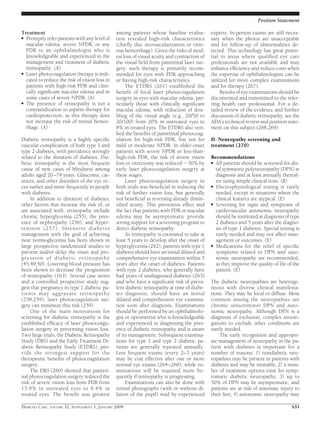 Treatment
● Promptly refer patients with any level of
macular edema, severe NPDR, or any
PDR to an ophthalmologist who is
knowledgeable and experienced in the
management and treatment of diabetic
retinopathy. (A)
● Laser photocoagulation therapy is indi-
cated to reduce the risk of vision loss in
patients with high-risk PDR and clini-
cally signiﬁcant macular edema and in
some cases of severe NPDR. (A)
● The presence of retinopathy is not a
contraindication to aspirin therapy for
cardioprotection, as this therapy does
not increase the risk of retinal hemor-
rhage. (A)
Diabetic retinopathy is a highly speciﬁc
vascular complication of both type 1 and
type 2 diabetes, with prevalence strongly
related to the duration of diabetes. Dia-
betic retinopathy is the most frequent
cause of new cases of blindness among
adults aged 20–74 years. Glaucoma, cat-
aracts, and other disorders of the eye oc-
cur earlier and more frequently in people
with diabetes.
In addition to duration of diabetes,
other factors that increase the risk of, or
are associated with, retinopathy include
chronic hyperglycemia (255), the pres-
ence of nephropathy (256), and hyper-
tension (257). Intensive diabetes
management with the goal of achieving
near normoglycemia has been shown in
large prospective randomized studies to
prevent and/or delay the onset and pro-
gression of diabetic retinopathy
(45,49,50). Lowering blood pressure has
been shown to decrease the progression
of retinopathy (163). Several case series
and a controlled prospective study sug-
gest that pregnancy in type 1 diabetic pa-
tients may aggravate retinopathy
(258,259); laser photocoagulation sur-
gery can minimize this risk (259).
One of the main motivations for
screening for diabetic retinopathy is the
established efﬁcacy of laser photocoagu-
lation surgery in preventing vision loss.
Two large trials, the Diabetic Retinopathy
Study (DRS) and the Early Treatment Di-
abetic Retinopathy Study (ETDRS), pro-
vide the strongest support for the
therapeutic beneﬁts of photocoagulation
surgery.
The DRS (260) showed that panreti-
nal photocoagulation surgery reduced the
risk of severe vision loss from PDR from
15.9% in untreated eyes to 6.4% in
treated eyes. The beneﬁt was greatest
among patients whose baseline evalua-
tion revealed high-risk characteristics
(chieﬂy disc neovascularization or vitre-
ous hemorrhage). Given the risks of mod-
est loss of visual acuity and contraction of
the visual ﬁeld from panretinal laser sur-
gery, such therapy is primarily recom-
mended for eyes with PDR approaching
or having high-risk characteristics.
The ETDRS (261) established the
beneﬁt of focal laser photocoagulation
surgery in eyes with macular edema, par-
ticularly those with clinically signiﬁcant
macular edema, with reduction of dou-
bling of the visual angle (e.g., 20/50 to
20/100) from 20% in untreated eyes to
8% in treated eyes. The ETDRS also veri-
ﬁed the beneﬁts of panretinal photocoag-
ulation for high-risk PDR, but not for
mild or moderate NPDR. In older-onset
patients with severe NPDR or less-than-
high-risk PDR, the risk of severe vision
loss or vitrectomy was reduced ϳ50% by
early laser photocoagulation surgery at
these stages.
Laser photocoagulation surgery in
both trials was beneﬁcial in reducing the
risk of further vision loss, but generally
not beneﬁcial in reversing already dimin-
ished acuity. This preventive effect and
the fact that patients with PDR or macular
edema may be asymptomatic provide
strong support for a screening program to
detect diabetic retinopathy.
As retinopathy is estimated to take at
least 5 years to develop after the onset of
hyperglycemia (262), patients with type 1
diabetes should have an initial dilated and
comprehensive eye examination within 5
years after the onset of diabetes. Patients
with type 2 diabetes, who generally have
had years of undiagnosed diabetes (263)
and who have a signiﬁcant risk of preva-
lent diabetic retinopathy at time of diabe-
tes diagnosis, should have an initial
dilated and comprehensive eye examina-
tion soon after diagnosis. Examinations
should be performed by an ophthalmolo-
gist or optometrist who is knowledgeable
and experienced in diagnosing the pres-
ence of diabetic retinopathy and is aware
of its management. Subsequent examina-
tions for type 1 and type 2 diabetic pa-
tients are generally repeated annually.
Less frequent exams (every 2–3 years)
may be cost effective after one or more
normal eye exams (264–266), while ex-
aminations will be required more fre-
quently if retinopathy is progressing.
Examinations can also be done with
retinal photographs (with or without di-
lation of the pupil) read by experienced
experts. In-person exams are still neces-
sary when the photos are unacceptable
and for follow-up of abnormalities de-
tected. This technology has great poten-
tial in areas where qualiﬁed eye care
professionals are not available and may
enhance efﬁciency and reduce costs when
the expertise of ophthalmologists can be
utilized for more complex examinations
and for therapy (267).
Results of eye examinations should be
documented and transmitted to the refer-
ring health care professional. For a de-
tailed review of the evidence and further
discussion of diabetic retinopathy, see the
ADA’s technical review and position state-
ment on this subject (268,269).
D. Neuropathy screening and
treatment (270)
Recommendations
● All patients should be screened for dis-
tal symmetric polyneuropathy (DPN) at
diagnosis and at least annually thereaf-
ter using simple clinical tests. (B)
● Electrophysiological testing is rarely
needed, except in situations where the
clinical features are atypical. (E)
● Screening for signs and symptoms of
cardiovascular autonomic neuropathy
should be instituted at diagnosis of type
2 diabetes and 5 years after the diagno-
sis of type 1 diabetes. Special testing is
rarely needed and may not affect man-
agement or outcomes. (E)
● Medications for the relief of speciﬁc
symptoms related to DPN and auto-
nomic neuropathy are recommended,
as they improve the quality of life of the
patient. (E)
The diabetic neuropathies are heteroge-
neous with diverse clinical manifesta-
tions. They may be focal or diffuse. Most
common among the neuropathies are
chronic sensorimotor DPN and auto-
nomic neuropathy. Although DPN is a
diagnosis of exclusion, complex investi-
gations to exclude other conditions are
rarely needed.
The early recognition and appropri-
ate management of neuropathy in the pa-
tient with diabetes is important for a
number of reasons: 1) nondiabetic neu-
ropathies may be present in patients with
diabetes and may be treatable; 2) a num-
ber of treatment options exist for symp-
tomatic diabetic neuropathy; 3) up to
50% of DPN may be asymptomatic, and
patients are at risk of insensate injury to
their feet; 4) autonomic neuropathy may
Position Statement
DIABETES CARE, VOLUME 32, SUPPLEMENT 1, JANUARY 2009 S35
 