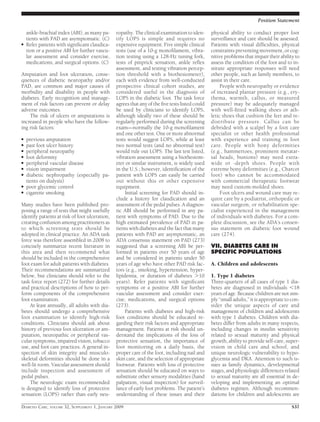 ankle-brachial index (ABI), as many pa-
tients with PAD are asymptomatic. (C)
● Refer patients with signiﬁcant claudica-
tion or a positive ABI for further vascu-
lar assessment and consider exercise,
medications, and surgical options. (C)
Amputation and foot ulceration, conse-
quences of diabetic neuropathy and/or
PAD, are common and major causes of
morbidity and disability in people with
diabetes. Early recognition and manage-
ment of risk factors can prevent or delay
adverse outcomes.
The risk of ulcers or amputations is
increased in people who have the follow-
ing risk factors:
● previous amputation
● past foot ulcer history
● peripheral neuropathy
● foot deformity
● peripheral vascular disease
● vision impairment
● diabetic nephropathy (especially pa-
tients on dialysis)
● poor glycemic control
● cigarette smoking
Many studies have been published pro-
posing a range of tests that might usefully
identify patients at risk of foot ulceration,
creating confusion among practitioners as
to which screening tests should be
adopted in clinical practice. An ADA task
force was therefore assembled in 2008 to
concisely summarize recent literature in
this area and then recommend what
should be included in the comprehensive
foot exam for adult patients with diabetes.
Their recommendations are summarized
below, but clinicians should refer to the
task force report (272) for further details
and practical descriptions of how to per-
form components of the comprehensive
foot examination.
At least annually, all adults with dia-
betes should undergo a comprehensive
foot examination to identify high-risk
conditions. Clinicians should ask about
history of previous foot ulceration or am-
putation, neuropathic or peripheral vas-
cular symptoms, impaired vision, tobacco
use, and foot care practices. A general in-
spection of skin integrity and musculo-
skeletal deformities should be done in a
well-lit room. Vascular assessment should
include inspection and assessment of
pedal pulses.
The neurologic exam recommended
is designed to identify loss of protective
sensation (LOPS) rather than early neu-
ropathy. The clinical examination to iden-
tify LOPS is simple and requires no
expensive equipment. Five simple clinical
tests (use of a 10-g monoﬁlament, vibra-
tion testing using a 128-Hz tuning fork,
tests of pinprick sensation, ankle reﬂex
assessment, and testing vibration percep-
tion threshold with a biothesiometer),
each with evidence from well-conducted
prospective clinical cohort studies, are
considered useful in the diagnosis of
LOPS in the diabetic foot. The task force
agrees that any of the ﬁve tests listed could
be used by clinicians to identify LOPS,
although ideally two of these should be
regularly performed during the screening
exam—normally the 10-g monoﬁlament
and one other test. One or more abnormal
tests would suggest LOPS, while at least
two normal tests (and no abnormal test)
would rule out LOPS. The last test listed,
vibration assessment using a biothesiom-
eter or similar instrument, is widely used
in the U.S.; however, identiﬁcation of the
patient with LOPS can easily be carried
out without this or other expensive
equipment.
Initial screening for PAD should in-
clude a history for claudication and an
assessment of the pedal pulses. A diagnos-
tic ABI should be performed in any pa-
tient with symptoms of PAD. Due to the
high estimated prevalence of PAD in pa-
tients with diabetes and the fact that many
patients with PAD are asymptomatic, an
ADA consensus statement on PAD (273)
suggested that a screening ABI be per-
formed in patients over 50 years of age
and be considered in patients under 50
years of age who have other PAD risk fac-
tors (e.g., smoking, hypertension, hyper-
lipidemia, or duration of diabetes Ͼ10
years). Refer patients with signiﬁcant
symptoms or a positive ABI for further
vascular assessment and consider exer-
cise, medications, and surgical options
(273).
Patients with diabetes and high-risk
foot conditions should be educated re-
garding their risk factors and appropriate
management. Patients at risk should un-
derstand the implications of the loss of
protective sensation, the importance of
foot monitoring on a daily basis, the
proper care of the foot, including nail and
skin care, and the selection of appropriate
footwear. Patients with loss of protective
sensation should be educated on ways to
substitute other sensory modalities (hand
palpation, visual inspection) for surveil-
lance of early foot problems. The patient’s
understanding of these issues and their
physical ability to conduct proper foot
surveillance and care should be assessed.
Patients with visual difﬁculties, physical
constraints preventing movement, or cog-
nitive problems that impair their ability to
assess the condition of the foot and to in-
stitute appropriate responses will need
other people, such as family members, to
assist in their care.
People with neuropathy or evidence
of increased plantar pressure (e.g., ery-
thema, warmth, callus, or measured
pressure) may be adequately managed
with well-ﬁtted walking shoes or ath-
letic shoes that cushion the feet and re-
distribute pressure. Callus can be
debrided with a scalpel by a foot care
specialist or other health professional
with experience and training in foot
care. People with bony deformities
(e.g., hammertoes, prominent metatar-
sal heads, bunions) may need extra-
wide or -depth shoes. People with
extreme bony deformities (e.g., Charcot
foot) who cannot be accommodated
with commercial therapeutic footwear
may need custom-molded shoes.
Foot ulcers and wound care may re-
quire care by a podiatrist, orthopedic or
vascular surgeon, or rehabilitation spe-
cialist experienced in the management
of individuals with diabetes. For a com-
plete discussion, see the ADA’s consen-
sus statement on diabetic foot wound
care (274).
VII. DIABETES CARE IN
SPECIFIC POPULATIONS
A. Children and adolescents
1. Type 1 diabetes
Three-quarters of all cases of type 1 dia-
betes are diagnosed in individuals Ͻ18
years of age. Because children are not sim-
ply “small adults,” it is appropriate to con-
sider the unique aspects of care and
management of children and adolescents
with type 1 diabetes. Children with dia-
betes differ from adults in many respects,
including changes in insulin sensitivity
related to sexual maturity and physical
growth, ability to provide self-care, super-
vision in child care and school, and
unique neurologic vulnerability to hypo-
glycemia and DKA. Attention to such is-
sues as family dynamics, developmental
stages, and physiologic differences related
to sexual maturity are all essential in de-
veloping and implementing an optimal
diabetes regimen. Although recommen-
dations for children and adolescents are
Position Statement
DIABETES CARE, VOLUME 32, SUPPLEMENT 1, JANUARY 2009 S37
 