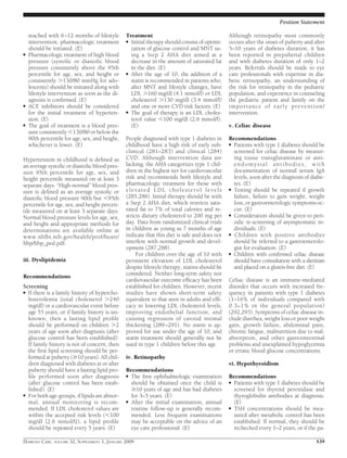 reached with 6–12 months of lifestyle
intervention, pharmacologic treatment
should be initiated. (E)
● Pharmacologic treatment of high blood
pressure (systolic or diastolic blood
pressure consistently above the 95th
percentile for age, sex, and height or
consistently Ͼ130/80 mmHg for ado-
lescents) should be initiated along with
lifestyle intervention as soon as the di-
agnosis is conﬁrmed. (E)
● ACE inhibitors should be considered
for the initial treatment of hyperten-
sion. (E)
● The goal of treatment is a blood pres-
sure consistently Ͻ130/80 or below the
90th percentile for age, sex, and height,
whichever is lower. (E)
Hypertension in childhood is deﬁned as
an average systolic or diastolic blood pres-
sure 95th percentile for age, sex, and
height percentile measured on at least 3
separate days. “High-normal” blood pres-
sure is deﬁned as an average systolic or
diastolic blood pressure 90th but Ͻ95th
percentile for age, sex, and height percen-
tile measured on at least 3 separate days.
Normal blood pressure levels for age, sex,
and height and appropriate methods for
determinations are available online at
www.nhlbi.nih.gov/health/prof/heart/
hbp/hbp_ped.pdf.
iii. Dyslipidemia
Recommendations
Screening
● If there is a family history of hypercho-
lesterolemia (total cholesterol Ͼ240
mg/dl) or a cardiovascular event before
age 55 years, or if family history is un-
known, then a fasting lipid proﬁle
should be performed on children Ͼ2
years of age soon after diagnosis (after
glucose control has been established).
If family history is not of concern, then
the ﬁrst lipid screening should be per-
formed at puberty (Ն10 years). All chil-
dren diagnosed with diabetes at or after
puberty should have a fasting lipid pro-
ﬁle performed soon after diagnosis
(after glucose control has been estab-
lished). (E)
● For both age-groups, if lipids are abnor-
mal, annual monitoring is recom-
mended. If LDL cholesterol values are
within the accepted risk levels (Ͻ100
mg/dl [2.6 mmol/l]), a lipid proﬁle
should be repeated every 5 years. (E)
Treatment
● Initial therapy should consist of optimi-
zation of glucose control and MNT us-
ing a Step 2 AHA diet aimed at a
decrease in the amount of saturated fat
in the diet. (E)
● After the age of 10, the addition of a
statin is recommended in patients who,
after MNT and lifestyle changes, have
LDL Ͼ160 mg/dl (4.1 mmol/l) or LDL
cholesterol Ͼ130 mg/dl (3.4 mmol/l)
and one or more CVD risk factors. (E)
● The goal of therapy is an LDL choles-
terol value Ͻ100 mg/dl (2.6 mmol/l).
(E)
People diagnosed with type 1 diabetes in
childhood have a high risk of early sub-
clinical (281–283) and clinical (284)
CVD. Although intervention data are
lacking, the AHA categorizes type 1 chil-
dren in the highest tier for cardiovascular
risk and recommends both lifestyle and
pharmacologic treatment for those with
elevated LDL cholesterol levels
(285,286). Initial therapy should be with
a Step 2 AHA diet, which restricts satu-
rated fat to 7% of total calories and re-
stricts dietary cholesterol to 200 mg per
day. Data from randomized clinical trials
in children as young as 7 months of age
indicate that this diet is safe and does not
interfere with normal growth and devel-
opment (287,288).
For children over the age of 10 with
persistent elevation of LDL cholesterol
despite lifestyle therapy, statins should be
considered. Neither long-term safety nor
cardiovascular outcome efﬁcacy has been
established for children. However, recent
studies have shown short-term safety
equivalent to that seen in adults and efﬁ-
cacy in lowering LDL cholesterol levels,
improving endothelial function, and
causing regression of carotid intimal
thickening (289–291). No statin is ap-
proved for use under the age of 10, and
statin treatment should generally not be
used in type 1 children before this age.
iv. Retinopathy
Recommendations
● The ﬁrst ophthalmologic examination
should be obtained once the child is
Ն10 years of age and has had diabetes
for 3–5 years. (E)
● After the initial examination, annual
routine follow-up is generally recom-
mended. Less frequent examinations
may be acceptable on the advice of an
eye care professional. (E)
Although retinopathy most commonly
occurs after the onset of puberty and after
5–10 years of diabetes duration, it has
been reported in prepubertal children
and with diabetes duration of only 1–2
years. Referrals should be made to eye
care professionals with expertise in dia-
betic retinopathy, an understanding of
the risk for retinopathy in the pediatric
population, and experience in counseling
the pediatric patient and family on the
importance of early prevention/
intervention.
v. Celiac disease
Recommendations
● Patients with type 1 diabetes should be
screened for celiac disease by measur-
ing tissue transglutaminase or anti-
endomysial antibodies, with
documentation of normal serum IgA
levels, soon after the diagnosis of diabe-
tes. (E)
● Testing should be repeated if growth
failure, failure to gain weight, weight
loss, or gastroenterologic symptoms oc-
cur. (E)
● Consideration should be given to peri-
odic re-screening of asymptomatic in-
dividuals. (E)
● Children with positive antibodies
should be referred to a gastroenterolo-
gist for evaluation. (E)
● Children with conﬁrmed celiac disease
should have consultation with a dietitian
and placed on a gluten-free diet. (E)
Celiac disease is an immune-mediated
disorder that occurs with increased fre-
quency in patients with type 1 diabetes
(1–16% of individuals compared with
0.3–1% in the general population)
(292,293). Symptoms of celiac disease in-
clude diarrhea, weight loss or poor weight
gain, growth failure, abdominal pain,
chronic fatigue, malnutrition due to mal-
absorption, and other gastrointestinal
problems and unexplained hypoglycemia
or erratic blood glucose concentrations.
vi. Hypothyroidism
Recommendations
● Patients with type 1 diabetes should be
screened for thyroid peroxidase and
thyroglobulin antibodies at diagnosis.
(E)
● TSH concentrations should be mea-
sured after metabolic control has been
established. If normal, they should be
rechecked every 1–2 years, or if the pa-
Position Statement
DIABETES CARE, VOLUME 32, SUPPLEMENT 1, JANUARY 2009 S39
 