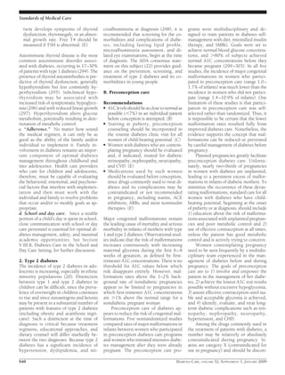 tient develops symptoms of thyroid
dysfunction, thyromegaly, or an abnor-
mal growth rate. Free T4 should be
measured if TSH is abnormal. (E)
Autoimmune thyroid disease is the most
common autoimmune disorder associ-
ated with diabetes, occurring in 17–30%
of patients with type 1 diabetes (294). The
presence of thyroid autoantibodies is pre-
dictive of thyroid dysfunction, generally
hypothyroidism but less commonly hy-
perthyroidism (295). Subclinical hypo-
thyroidism may be associated with
increased risk of symptomatic hypoglyce-
mia (296) and with reduced linear growth
(297). Hyperthyroidism alters glucose
metabolism, potentially resulting in dete-
rioration of metabolic control.
c. “Adherence.” No matter how sound
the medical regimen, it can only be as
good as the ability of the family and/or
individual to implement it. Family in-
volvement in diabetes remains an impor-
tant component of optimal diabetes
management throughout childhood and
into adolescence. Health care providers
who care for children and adolescents,
therefore, must be capable of evaluating
the behavioral, emotional, and psychoso-
cial factors that interfere with implemen-
tation and then must work with the
individual and family to resolve problems
that occur and/or to modify goals as ap-
propriate.
d. School and day care. Since a sizable
portion of a child’s day is spent in school,
close communication with school or day
care personnel is essential for optimal di-
abetes management, safety, and maximal
academic opportunities. See Section
V.III.B, Diabetes Care in the School and
Day Care Setting, for further discussion.
2. Type 2 diabetes
The incidence of type 2 diabetes in ado-
lescents is increasing, especially in ethnic
minority populations (20). Distinction
between type 1 and type 2 diabetes in
children can be difﬁcult, since the preva-
lence of overweight in children continues
to rise and since autoantigens and ketosis
may be present in a substantial number of
patients with features of type 2 diabetes
(including obesity and acanthosis nigri-
cans). Such a distinction at the time of
diagnosis is critical because treatment
regimens, educational approaches, and
dietary counsel will differ markedly be-
tween the two diagnoses. Because type 2
diabetes has a signiﬁcant incidence of
hypertension, dyslipidemia, and mi-
croalbuminuria at diagnosis (298), it is
recommended that screening for the co-
morbidities and complications of diabe-
tes, including fasting lipid proﬁle,
microalbuminuria assessment, and di-
lated eye examinations, begin at the time
of diagnosis. The ADA consensus state-
ment on this subject (22) provides guid-
ance on the prevention, screening, and
treatment of type 2 diabetes and its co-
morbidities in young people.
B. Preconception care
Recommendations
● A1Clevelsshouldbeasclosetonormalas
possible (Ͻ7%) in an individual patient
before conception is attempted. (B)
● Starting at puberty, preconception
counseling should be incorporated in
the routine diabetes clinic visit for all
women of child-bearing potential. (C)
● Women with diabetes who are contem-
plating pregnancy should be evaluated
and, if indicated, treated for diabetic
retinopathy, nephropathy, neuropathy,
and CVD. (E)
● Medications used by such women
should be evaluated before conception,
since drugs commonly used to treat di-
abetes and its complications may be
contraindicated or not recommended
in pregnancy, including statins, ACE
inhibitors, ARBs, and most noninsulin
therapies. (E)
Major congenital malformations remain
the leading cause of mortality and serious
morbidity in infants of mothers with type
1 and type 2 diabetes. Observational stud-
ies indicate that the risk of malformations
increases continuously with increasing
maternal glycemia during the ﬁrst 6–8
weeks of gestation, as deﬁned by ﬁrst-
trimester A1C concentrations. There is no
threshold for A1C values below which
risk disappears entirely. However, mal-
formation rates above the 1–2% back-
ground rate of nondiabetic pregnancies
appear to be limited to pregnancies in
which ﬁrst-trimester A1C concentrations
are Ͼ1% above the normal range for a
nondiabetic pregnant woman.
Preconception care of diabetes ap-
pears to reduce the risk of congenital mal-
formations. Five nonrandomized studies
compared rates of major malformations in
infants between women who participated
in preconception diabetes care programs
and women who initiated intensive diabe-
tes management after they were already
pregnant. The preconception care pro-
grams were multidisciplinary and de-
signed to train patients in diabetes self-
management with diet, intensiﬁed insulin
therapy, and SMBG. Goals were set to
achieve normal blood glucose concentra-
tions, and Ͼ80% of subjects achieved
normal A1C concentrations before they
became pregnant (299–303). In all ﬁve
studies, the incidence of major congenital
malformations in women who partici-
pated in preconception care (range 1.0–
1.7% of infants) was much lower than the
incidence in women who did not partici-
pate (range 1.4–10.9% of infants). One
limitation of these studies is that partici-
pation in preconception care was self-
selected rather than randomized. Thus, it
is impossible to be certain that the lower
malformation rates resulted fully from
improved diabetes care. Nonetheless, the
evidence supports the concept that mal-
formations can be reduced or prevented
by careful management of diabetes before
pregnancy.
Planned pregnancies greatly facilitate
preconception diabetes care. Unfortu-
nately, nearly two-thirds of pregnancies
in women with diabetes are unplanned,
leading to a persistent excess of malfor-
mations in infants of diabetic mothers. To
minimize the occurrence of these devas-
tating malformations, standard care for all
women with diabetes who have child-
bearing potential, beginning at the onset
of puberty or at diagnosis, should include
1) education about the risk of malforma-
tions associated with unplanned pregnan-
cies and poor metabolic control and 2)
use of effective contraception at all times,
unless the patient has good metabolic
control and is actively trying to conceive.
Women contemplating pregnancy
need to be seen frequently by a multidis-
ciplinary team experienced in the man-
agement of diabetes before and during
pregnancy. The goals of preconception
care are to 1) involve and empower the
patient in the management of her diabe-
tes, 2) achieve the lowest A1C test results
possible without excessive hypoglycemia,
3) assure effective contraception until sta-
ble and acceptable glycemia is achieved,
and 4) identify, evaluate, and treat long-
term diabetic complications such as reti-
nopathy, nephropathy, neuropathy,
hypertension, and CHD.
Among the drugs commonly used in
the treatment of patients with diabetes, a
number may be relatively or absolutely
contraindicated during pregnancy. St-
atins are category X (contraindicated for
use in pregnancy) and should be discon-
Standards of Medical Care
S40 DIABETES CARE, VOLUME 32, SUPPLEMENT 1, JANUARY 2009
 