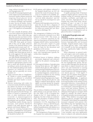 range without increasing risk for se-
vere hypoglycemia. (E)
● Critically ill nonsurgical patients’ gly-
cemic targets are less well deﬁned. In-
travenous insulin infusion protocols
targeting blood glucose levels
Ͻ110–140 mg/dl have been shown
to reduced morbidity and mortality
in some, but not all studies. Intrave-
nous insulin infusion protocols that
effectively and safely keep blood glu-
cose Ͻ140 mg/dl are recommended.
(C)
● For non–critically ill patients, there
is no clear evidence for speciﬁc blood
glucose goals. Since cohort data sug-
gest that outcomes are better in hos-
pitalized patients with fasting glucose
Ͻ126 mg/dl and all random glucoses
Ͻ180–200, these goals are reason-
able if they can be safely achieved.
Insulin is the preferred drug to treat
hyperglycemia in most cases. (E)
● Due to concerns regarding the risk of
hypoglycemia, some institutions may
consider these blood glucose levels to
be overly aggressive for initial targets.
Through quality improvement, glyce-
mic goals should systematically be re-
duced to the recommended levels. (E)
● Scheduled prandial insulin doses
should be appropriately timed in rela-
tion to meals and should be adjusted
according to point-of-care glucose lev-
els. The traditional sliding-scale insulin
regimens are ineffective as mono-
therapy and are generally not recom-
mended. (C)
● Using correction dose or “supplemen-
tal” insulin to correct premeal hyper-
glycemia in addition to scheduled
prandial and basal insulin is recom-
mended. (E)
● Glucose monitoring with orders for
correction insulin should be initiated in
any patient not known to be diabetic
who receives therapy associated with
high risk for hyperglycemia, including
high-dose glucocorticoids therapy, ini-
tiation of enteral or parenteral nutri-
tion, or other medications such as
octreotide or immunosuppressive
medications. (B) If hyperglycemia is
documented and persistent, initiation
of basal/bolus insulin therapy may be
necessary. Such patients should be
treated to the same glycemic goals as
patients with known diabetes. (E)
● A plan for treating hypoglycemia
should be established for each patient.
Episodes of hypoglycemia in the hospi-
tal should be tracked. (E)
● All patients with diabetes admitted to
the hospital should have an A1C ob-
tained if the result of testing in the pre-
vious 2–3 months is not available. (E)
● A diabetes education plan including
“survival skills education” and fol-
low-up should be developed for each
patient. (E)
● Patients with hyperglycemia in the hos-
pital who do not have a diagnosis of
diabetes should have appropriate plans
for follow-up testing and care docu-
mented at discharge. (E)
The management of diabetes in the hos-
pital is extensively reviewed in an ADA
technical review (310). This review, as
well as a consensus statement by the
American Association of Clinical Endocri-
nologists (AACE) with co-sponsorship by
ADA (311,312) and a report of a joint
ADA-AACE task force on the topic (313),
form the basis for the discussion and
guidelines in this section.
The literature on hospitalized pa-
tients with hyperglycemia typically de-
scribes three categories:
● Medical history of diabetes: diabetes
previously diagnosed and acknowl-
edged by the patient’s treating physi-
cian.
● Unrecognized diabetes: hyperglycemia
(fasting blood glucose 126 mg/dl or
random blood glucose 200 mg/dl) oc-
curring during hospitalization and con-
ﬁrmed as diabetes after hospitalization
by standard diagnostic criteria but un-
recognized as diabetes by the treating
physician during hospitalization.
● Hospital-related hyperglycemia: hyper-
glycemia (fasting blood glucose 126
mg/dl or random blood glucose Ն200
mg/dl) occurring during the hospital-
ization that reverts to normal after hos-
pital discharge.
The prevalence of diabetes in hospitalized
adult patients is not precisely known. In
the year 2000, 12.4% of hospital dis-
charges in the U.S. listed diabetes as a
diagnosis, but this is likely an underesti-
mate. The prevalence of diabetes in hos-
pitalized adults is conservatively
estimated at 12–25%, depending on the
thoroughness used in identifying pa-
tients. In the year 2003, there were 5.1
million hospitalizations with diabetes as a
listed diagnosis, a 2.3-fold increase over
1980 rates (314).
The management of hyperglycemia in
the hospital was traditionally considered
secondary in importance to the condition
that prompted admission (313).
A rapidly growing body of literature
supports targeted glucose control in the
hospital setting for potential improved
mortality, morbidity, and health eco-
nomic outcomes. Hyperglycemia in the
hospital may result from stress, decom-
pensation of type 1 or type 2 or other
forms of diabetes, and/or may be iatro-
genic due to withholding of antihypergly-
cemic medications or administration of
hyperglycemia-provoking agents such as
glucocorticoids or vasopressors.
1. In-hospital hyperglycemia and
outcomes
a. General medicine and surgery. Ob-
servational studies suggest an association
between hyperglycemia and increased
mortality. Surgical patients with at least
one blood glucose value Ͼ220 mg/dl
(12.2 mmol/l) on the ﬁrst postoperative
day have signiﬁcantly higher infection
rates (315).
When admissions on general medi-
cine and surgery units were studied, pa-
tients with new hyperglycemia had
signiﬁcantly increased in-hospital mortal-
ity, as did patients with known diabetes.
In addition, length of stay was higher for
the new hyperglycemic group, and pa-
tients in either hyperglycemic group were
more likely to require intensive care unit
(ICU) care and transitional or nursing
home care. Better outcomes were demon-
strated in patients with fasting and admis-
sion blood glucose Ͻ126 mg/dl (7
mmol/l) and all random blood glucose
levels Ͻ200 mg/dl (11.1 mmol/l) (316).
b. CVD and critical care. A signiﬁcant
relationship exists between blood glucose
levels and mortality in the setting of acute
myocardial infarction. A meta-analysis of
15 studies compared in-hospital mortal-
ity in both hyper- and normoglycemic pa-
tients with and without diabetes. In
subjects without known diabetes whose
admission blood glucose averaged 109.8
mg/dl (6.1 mmol/l), the relative risk for
in-hospital mortality was increased signif-
icantly. When diabetes was present and
admission glucose averaged 180 mg/dl
(10 mmol/l), risk of death was moderately
increased compared with patients who
had diabetes but less hyperglycemia on
admission (317). Another study (318)
demonstrated a strong independent rela-
tionship between admission blood glu-
cose values and both in-hospital and
1-year mortality; rates were signiﬁcantly
lower in subjects with admission plasma
Standards of Medical Care
S42 DIABETES CARE, VOLUME 32, SUPPLEMENT 1, JANUARY 2009
 