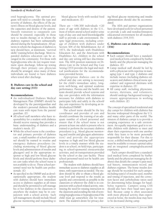 ered hyperglycemia. The optimal pro-
gram will need to consider the type and
severity of diabetes, the effects of the pa-
tient’s illness on blood glucose levels, and
the capacities and desires of the patient.
Smooth transition to outpatient care
should be ensured, especially in those
new to insulin therapy or in whom the
diabetes regimen has been substantially
altered during the hospitalization. All pa-
tients in whom the diagnosis of diabetes is
new should have, at minimum, “survival
skills” training before discharge. More ex-
panded diabetes education can be ar-
ranged in the community. For those with
hyperglycemia who do not require treat-
ment upon discharge, follow-up testing
through their primary care physician
should be arranged, since many of these
individuals are found to have diabetes
when tested after discharge.
B. Diabetes care in the school and
day care setting (353)
Recommendations
● An individualized Diabetes Medical
Management Plan (DMMP) should be
developed by the parent/guardian and
the student’s personal diabetes health
care team with input from the parent/
guardian. (E)
● All school staff members who have re-
sponsibility for a student with diabetes
should receive training that provides a
basic understanding of diabetes and a
student’s needs. (E)
● While the school nurse is the coordina-
tor and primary provider of diabetes
care, a small number of school person-
nel should be trained in routine and
emergency diabetes procedures (in-
cluding monitoring of blood glucose
levels and administration of insulin and
glucagon) and in the appropriate re-
sponse to high and low blood glucose
levels and should perform these diabe-
tes care tasks when the school nurse is
not available to do so. These school per-
sonnel need not be health care profes-
sionals. (E)
● As speciﬁed in the DMMP and as devel-
opmentally appropriate, the student
with diabetes should have immediate
access to diabetes supplies at all times
and should be permitted to self-manage
his or her diabetes in the classroom or
anywhere the student may be in con-
junction with a school activity. Such
self-management should include blood
glucose monitoring and responding to
blood glucose levels with needed food
and medication. (E)
There are ϳ186,300 individuals Ͻ20
years of age with diabetes in the U.S.,
most of whom attend school and/or some
type of day care and need knowledgeable
staff to provide a safe environment. De-
spite legal protections, including cover-
age of children with diabetes under
Section 504 of the Rehabilitation Act of
1973, the Individuals with Disabilities
Education Act, and the Americans with
Disabilities Act, children in the school
and day care setting still face discrimina-
tion. The ADA position statement on Di-
abetes Care in the School and Day Care
Setting (353) provides the legal and med-
ical justiﬁcations for the recommenda-
tions provided herein.
Appropriate diabetes care in the
school and day care setting is necessary
for the child’s immediate safety, long-
term well-being, and optimal academic
performance. Parents and the health care
team should provide school systems and
day care providers with the information
necessary for children with diabetes to
participate fully and safely in the school/
day care experience by developing an in-
dividualized DMMP.
The school nurse should be the key
coordinator and provider of care and
should coordinate the training of an ade-
quate number of school personnel and
ensure that if the school nurse is not
present at least one adult is present who is
trained to perform the necessary diabetes
procedures (e.g., blood glucose monitor-
ing and insulin and glucagon administra-
tion) and provide the appropriate
response to high and low blood glucose
levels in a timely manner while the stu-
dent is at school, on ﬁeld trips, participat-
ing in school-sponsored extracurricular
activities, and on transportation provided
by the school or day care facility. These
school personnel need not be health care
professionals.
The student with diabetes should have
immediate access to diabetes supplies at all
times, with supervision as needed. The stu-
dent should be able to obtain a blood glu-
cose level and respond to the results as
quickly and conveniently as possible in the
classroom or wherever the child is in con-
junction with a school-related activity, min-
imizing the need for missing instruction in
theclassroomandavoidingtheriskofwors-
ening hypoglycemia or hyperglycemia if the
child must go somewhere else for treat-
ment. The student’s desire for privacy dur-
ing blood glucose monitoring and insulin
administration should also be accommo-
dated.
The ADA and partner organizations
have developed tools for school personnel
to provide a safe and nondiscriminatory
educational environment for all students
with diabetes (354,355).
C. Diabetes care at diabetes camps
(356)
Recommendations
● Each camper should have a standard-
ized medical form completed by his/her
family and the physician managing the
diabetes. (E)
● Camp medical staff should be led by
with a physician with expertise in man-
aging type 1 and type 2 diabetes and
include nurses (including diabetes ed-
ucators and diabetes clinical nurse spe-
cialists) and registered dietitians with
expertise in diabetes. (E)
● All camp staff, including physicians,
nurses, dietitians, and volunteers,
should undergo background testing to
ensure appropriateness in working
with children. (E)
The concept of specialized residential and
day camps for children with diabetes has
become widespread throughout the U.S.
and many other parts of the world. The
mission of diabetes camps is to provide a
camping experience in a safe environ-
ment. An equally important goal is to en-
able children with diabetes to meet and
share their experiences with one another
while they learn to be more personally
responsible for their disease. For this to
occur, a skilled medical and camping staff
must be available to ensure optimal safety
and an integrated camping/educational
experience.
Each camper should have a standard-
ized medical form completed by his/her
family and the physician managing the di-
abetes that details the camper’s past med-
ical history, immunization record, and
diabetes regimen. The home insulin dos-
age should be recorded for each camper,
including type(s) of insulin used, number
and timing of injections, and the correc-
tion factor and carbohydrate ratios used
for determining bolus dosages for basal-
bolus regimens. Campers using CSII
should also have their basal rates speci-
ﬁed. Because camp is often associated
with more physical activity than experi-
enced at home, the insulin dose may have
to be decreased during camp.
Standards of Medical Care
S46 DIABETES CARE, VOLUME 32, SUPPLEMENT 1, JANUARY 2009
 