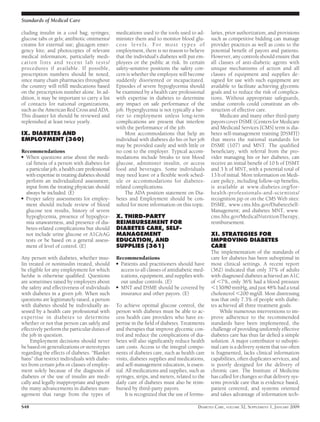 cluding insulin in a cool bag; syringes;
glucose tabs or gels; antibiotic ointments/
creams for external use; glucagon emer-
gency kits; and photocopies of relevant
medical information, particularly medi-
cation lists and recent lab tests/
procedures if available. If possible,
prescription numbers should be noted,
since many chain pharmacies throughout
the country will reﬁll medications based
on the prescription number alone. In ad-
dition, it may be important to carry a list
of contacts for national organizations,
such as the American Red Cross and ADA.
This disaster kit should be reviewed and
replenished at least twice yearly.
IX. DIABETES AND
EMPLOYMENT (360)
Recommendations
● When questions arise about the medi-
cal ﬁtness of a person with diabetes for
a particular job, a health care professional
with expertise in treating diabetes should
perform an individualized assessment;
input from the treating physician should
always be included. (E)
● Proper safety assessments for employ-
ment should include review of blood
glucose test results, history of severe
hypoglycemia, presence of hypoglyce-
mia unawareness, and presence of dia-
betes-related complications but should
not include urine glucose or A1C/eAG
tests or be based on a general assess-
ment of level of control. (E)
Any person with diabetes, whether insu-
lin treated or noninsulin treated, should
be eligible for any employment for which
he/she is otherwise qualiﬁed. Questions
are sometimes raised by employers about
the safety and effectiveness of individuals
with diabetes in a given job. When such
questions are legitimately raised, a person
with diabetes should be individually as-
sessed by a health care professional with
expertise in diabetes to determine
whether or not that person can safely and
effectively perform the particular duties of
the job in question.
Employment decisions should never
be based on generalizations or stereotypes
regarding the effects of diabetes. “Blanket
bans” that restrict individuals with diabe-
tes from certain jobs or classes of employ-
ment solely because of the diagnosis of
diabetes or the use of insulin are medi-
cally and legally inappropriate and ignore
the many advancements in diabetes man-
agement that range from the types of
medications used to the tools used to ad-
minister them and to monitor blood glu-
cose levels. For most types of
employment, there is no reason to believe
that the individual’s diabetes will put em-
ployees or the public at risk. In certain
safety-sensitive positions the safety con-
cern is whether the employee will become
suddenly disoriented or incapacitated.
Episodes of severe hypoglycemia should
be examined by a health care professional
with expertise in diabetes to determine
any impact on safe performance of the
job. Hyperglycemia is not typically a bar-
rier to employment unless long-term
complications are present that interfere
with the performance of the job.
Most accommodations that help an
individual with diabetes do his or her job
may be provided easily and with little or
no cost to the employer. Typical accom-
modations include breaks to test blood
glucose, administer insulin, or access
food and beverages. Some individuals
may need leave or a ﬂexible work sched-
ule or accommodations for diabetes-
related complications.
The ADA position statement on Dia-
betes and Employment should be con-
sulted for more information on this topic.
X. THIRD-PARTY
REIMBURSEMENT FOR
DIABETES CARE, SELF-
MANAGEMENT
EDUCATION, AND
SUPPLIES (361)
Recommendations
● Patients and practitioners should have
access to all classes of antidiabetic med-
ications, equipment, and supplies with-
out undue controls. (E)
● MNT and DSME should be covered by
insurance and other payors. (E)
To achieve optimal glucose control, the
person with diabetes must be able to ac-
cess health care providers who have ex-
pertise in the ﬁeld of diabetes. Treatments
and therapies that improve glycemic con-
trol and reduce the complications of dia-
betes will also signiﬁcantly reduce health
care costs. Access to the integral compo-
nents of diabetes care, such as health care
visits, diabetes supplies and medications,
and self-management education, is essen-
tial. All medications and supplies, such as
syringes, strips, and meters, related to the
daily care of diabetes must also be reim-
bursed by third-party payors.
It is recognized that the use of formu-
laries, prior authorization, and provisions
such as competitive bidding can manage
provider practices as well as costs to the
potential beneﬁt of payors and patients.
However, any controls should ensure that
all classes of anti-diabetic agents with
unique mechanisms of action and all
classes of equipment and supplies de-
signed for use with such equipment are
available to facilitate achieving glycemic
goals and to reduce the risk of complica-
tions. Without appropriate safeguards,
undue controls could constitute an ob-
struction of effective care.
Medicare and many other third-party
payors cover DSME (Centers for Medicare
and Medicaid Services [CMS] term is dia-
betes self-management training [DSMT])
that meets the national standards for
DSME (107) and MNT. The qualiﬁed
beneﬁciary, with referral from the pro-
vider managing his or her diabetes, can
receive an initial beneﬁt of 10 h of DSMT
and 3 h of MNT, with a potential total of
13 h of initial. More information on Medi-
care policy, including follow-up beneﬁts,
is available at www.diabetes.org/for-
health-professionals-and-scientists/
recognition.jsp or on the CMS Web sites:
DSME, www.cms.hhs.gov/DiabetesSelf-
Management; and diabetes MNT, www.
cms.hhs.gov/MedicalNutritionTherapy,
reimbursement.
XI. STRATEGIES FOR
IMPROVING DIABETES
CARE
The implementation of the standards of
care for diabetes has been suboptimal in
most clinical settings. A recent report
(362) indicated that only 37% of adults
with diagnosed diabetes achieved an A1C
of Ͻ7%, only 36% had a blood pressure
Ͻ130/80 mmHg, and just 48% had a total
cholesterol Ͻ200 mg/dl. Most distressing
was that only 7.3% of people with diabe-
tes achieved all three treatment goals.
While numerous interventions to im-
prove adherence to the recommended
standards have been implemented, the
challenge of providing uniformly effective
diabetes care has thus far deﬁed a simple
solution. A major contributor to subopti-
mal care is a delivery system that too often
is fragmented, lacks clinical information
capabilities, often duplicates services, and
is poorly designed for the delivery of
chronic care. The Institute of Medicine
has called for changes so that delivery sys-
tems provide care that is evidence based,
patient centered, and systems oriented
and takes advantage of information tech-
Standards of Medical Care
S48 DIABETES CARE, VOLUME 32, SUPPLEMENT 1, JANUARY 2009
 
