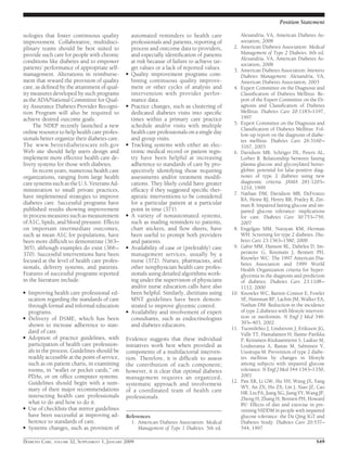 nologies that foster continuous quality
improvement. Collaborative, multidisci-
plinary teams should be best suited to
provide such care for people with chronic
conditions like diabetes and to empower
patients’ performance of appropriate self-
management. Alterations in reimburse-
ment that reward the provision of quality
care, as deﬁned by the attainment of qual-
ity measures developed by such programs
as the ADA/National Committee for Qual-
ity Assurance Diabetes Provider Recogni-
tion Program will also be required to
achieve desired outcome goals.
The NDEP recently launched a new
online resource to help health care profes-
sionals better organize their diabetes care.
The www.betterdiabetescare.nih.gov
Web site should help users design and
implement more effective health care de-
livery systems for those with diabetes.
In recent years, numerous health care
organizations, ranging from large health
care systems such as the U.S. Veterans Ad-
ministration to small private practices,
have implemented strategies to improve
diabetes care. Successful programs have
published results showing improvement
in process measures such as measurement
of A1C, lipids, and blood pressure. Effects
on important intermediate outcomes,
such as mean A1C for populations, have
been more difﬁcult to demonstrate (363–
365), although examples do exist (366–
370). Successful interventions have been
focused at the level of health care profes-
sionals, delivery systems, and patients.
Features of successful programs reported
in the literature include:
● Improving health care professional ed-
ucation regarding the standards of care
through formal and informal education
programs.
● Delivery of DSME, which has been
shown to increase adherence to stan-
dard of care.
● Adoption of practice guidelines, with
participation of health care profession-
als in the process. Guidelines should be
readily accessible at the point of service,
such as on patient charts, in examining
rooms, in “wallet or pocket cards,” on
PDAs, or on ofﬁce computer systems.
Guidelines should begin with a sum-
mary of their major recommendations
instructing health care professionals
what to do and how to do it.
● Use of checklists that mirror guidelines
have been successful at improving ad-
herence to standards of care.
● Systems changes, such as provision of
automated reminders to health care
professionals and patients, reporting of
process and outcome data to providers,
and especially identiﬁcation of patients
at risk because of failure to achieve tar-
get values or a lack of reported values.
● Quality improvement programs com-
bining continuous quality improve-
ment or other cycles of analysis and
intervention with provider perfor-
mance data.
● Practice changes, such as clustering of
dedicated diabetes visits into speciﬁc
times within a primary care practice
schedule and/or visits with multiple
health care professionals on a single day
and group visits.
● Tracking systems with either an elec-
tronic medical record or patient regis-
try have been helpful at increasing
adherence to standards of care by pro-
spectively identifying those requiring
assessments and/or treatment modiﬁ-
cations. They likely could have greater
efﬁcacy if they suggested speciﬁc ther-
apeutic interventions to be considered
for a particular patient at a particular
point in time (371).
● A variety of nonautomated systems,
such as mailing reminders to patients,
chart stickers, and ﬂow sheets, have
been useful to prompt both providers
and patients.
● Availability of case or (preferably) care
management services, usually by a
nurse (372). Nurses, pharmacists, and
other nonphysician health care profes-
sionals using detailed algorithms work-
ing under the supervision of physicians
and/or nurse education calls have also
been helpful. Similarly, dietitians using
MNT guidelines have been demon-
strated to improve glycemic control.
● Availability and involvement of expert
consultants, such as endocrinologists
and diabetes educators.
Evidence suggests that these individual
initiatives work best when provided as
components of a multifactorial interven-
tion. Therefore, it is difﬁcult to assess
the contribution of each component;
however, it is clear that optimal diabetes
management requires an organized,
systematic approach and involvement
of a coordinated team of health care
professionals.
References
1. American Diabetes Association: Medical
Management of Type 1 Diabetes. 5th ed.
Alexandria, VA, American Diabetes As-
sociation, 2008
2. American Diabetes Association: Medical
Management of Type 2 Diabetes. 6th ed.
Alexandria, VA, American Diabetes As-
sociation, 2008
3. American Diabetes Association: Intensive
Diabetes Management. Alexandria, VA,
American Diabetes Association, 2003
4. Expert Committee on the Diagnosis and
Classiﬁcation of Diabetes Mellitus: Re-
port of the Expert Committee on the Di-
agnosis and Classiﬁcation of Diabetes
Mellitus. Diabetes Care 20:1183–1197,
1997
5. Expert Committee on the Diagnosis and
Classiﬁcation of Diabetes Mellitus: Fol-
low-up report on the diagnosis of diabe-
tes mellitus. Diabetes Care 26:3160–
3167, 2003
6. Davidson MB, Schriger DL, Peters AL,
Lorber B: Relationship between fasting
plasma glucose and glycosylated hemo-
globin: potential for false-positive diag-
noses of type 2 diabetes using new
diagnostic criteria. JAMA 281:1203–
1210, 1999
7. Nathan DM, Davidson MB, DeFronzo
RA, Heine RJ, Henry RR, Pratley R, Zin-
man B: Impaired fasting glucose and im-
paired glucose tolerance: implications
for care. Diabetes Care 30:753–759,
2007
8. Engelgau MM, Narayan KM, Herman
WH: Screening for type 2 diabetes. Dia-
betes Care 23:1563–1580, 2000
9. Gabir MM, Hanson RL, Dabelea D, Im-
peratore G, Roumain J, Bennett PH,
Knowler WC: The 1997 American Dia-
betes Association and 1999 World
Health Organization criteria for hyper-
glycemia in the diagnosis and prediction
of diabetes. Diabetes Care 23:1108–
1112, 2000
10. Knowler WC, Barrett-Connor E, Fowler
SE, Hamman RF, Lachin JM, Walker EA,
Nathan DM: Reduction in the incidence
of type 2 diabetes with lifestyle interven-
tion or metformin. N Engl J Med 346:
393–403, 2002
11. Tuomilehto J, Lindstrom J, Eriksson JG,
Valle TT, Hamalainen H, Ilanne-Parikka
P, Keinanen-Kiukaanniemi S, Laakso M,
Louheranta A, Rastas M, Salminen V,
Uusitupa M: Prevention of type 2 diabe-
tes mellitus by changes in lifestyle
among subjects with impaired glucose
tolerance. N Engl J Med 344:1343–1350,
2001
12. Pan XR, Li GW, Hu YH, Wang JX, Yang
WY, An ZX, Hu ZX, Lin J, Xiao JZ, Cao
HB, Liu PA, Jiang XG, Jiang YY, Wang JP,
Zheng H, Zhang H, Bennett PH, Howard
BV: Effects of diet and exercise in pre-
venting NIDDM in people with impaired
glucose tolerance: the Da Qing IGT and
Diabetes Study. Diabetes Care 20:537–
544, 1997
Position Statement
DIABETES CARE, VOLUME 32, SUPPLEMENT 1, JANUARY 2009 S49
 