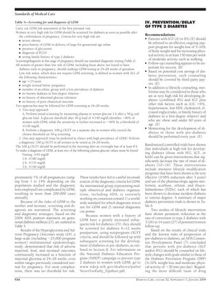 proximately 7% of all pregnancies (rang-
ing from 1 to 14% depending on the
population studied and the diagnostic
tests employed) are complicated by GDM,
resulting in more than 200,000 cases
annually.
Because of the risks of GDM to the
mother and neonate, screening and di-
agnosis are warranted. The screening
and diagnostic strategies, based on the
2004 ADA position statement on gesta-
tional diabetes mellitus (23), are outlined in
Table 5.
Results of the Hyperglycemia and Ad-
verse Pregnancy Outcomes study (24), a
large-scale (including ϳ25,000 pregnant
women) multinational epidemiologic
study, demonstrated that risk of adverse
maternal, fetal, and neonatal outcomes
continuously increased as a function of
maternal glycemia at 24–28 weeks, even
within ranges previously considered nor-
mal for pregnancy. For most complica-
tions, there was no threshold for risk.
These results have led to careful reconsid-
eration of the diagnostic criteria for GDM.
An international group representing mul-
tiple obstetrical and diabetes organiza-
tions, including ADA, is currently
working on consensus toward 1) a world-
wide standard for which diagnostic test to
use for GDM and 2) rational diagnostic
cut points.
Because women with a history of
GDM have a greatly increased subse-
quent risk for diabetes (25), they should
be screened for diabetes 6–12 weeks
postpartum, using nonpregnant OGTT
criteria, and should be followed up with
subsequent screening for the develop-
ment of diabetes or pre-diabetes, as out-
lined in Section II. For information on
the National Diabetes Education Pro-
gram (NDEP) campaign to prevent type
2 diabetes in women with GDM, go to
www.ndep.nih.gov/diabetes/pubs/
NeverTooEarly_Tipsheet.pdf.
IV. PREVENTION/DELAY
OF TYPE 2 DIABETES
Recommendations
● Patients with IGT (A) or IFG (E) should
be referred to an effective ongoing sup-
port program for weight loss of 5–10%
of body weight and for increasing phys-
ical activity to at least 150 min per week
of moderate activity such as walking.
● Follow-up counseling appears to be im-
portant for success. (B)
● Based on potential cost savings of dia-
betes prevention, such counseling
should be covered by third-party pay-
ors. (E)
● In addition to lifestyle counseling, met-
formin may be considered in those who
are at very high risk for developing di-
abetes (combined IFG and IGT plus
other risk factors such as A1C Ͼ6%,
hypertension, low HDL cholesterol, el-
evated triglycerides, or family history of
diabetes in a ﬁrst-degree relative) and
who are obese and under 60 years of
age. (E)
● Monitoring for the development of di-
abetes in those with pre-diabetes
should be performed every year. (E)
Randomized controlled trials have shown
that individuals at high risk for develop-
ing diabetes (those with IFG, IGT, or
both) can be given interventions that sig-
niﬁcantly decrease the rate of onset of di-
abetes (10 –16). These interventions
include intensive lifestyle modiﬁcation
programs that have been shown to be very
effective (Ն58% reduction after 3 years)
and use of the pharmacologic agents met-
formin, acarbose, orlistat, and thiazo-
lidinediones (TZDs), each of which has
been shown to decrease incident diabetes
to various degrees. A summary of major
diabetes prevention trials is shown in Ta-
ble 6.
Two studies of lifestyle intervention
have shown persistent reduction in the
rate of conversion to type 2 diabetes with
3 (26) to 14 years (27) of postintervention
follow-up.
Based on the results of clinical trials
and the known risks of progression of
pre-diabetes to diabetes, an ADA Consen-
sus Development Panel (7) concluded
that persons with pre-diabetes (IGT
and/or IFG) should be counseled on life-
style changes with goals similar to those of
the Diabetes Prevention Program (DPP)
(5–10% weight loss and moderate physi-
cal activity of ϳ30 min per day). Regard-
ing the more difﬁcult issue of drug
Table 5—Screening for and diagnosis of GDM
Carry out GDM risk assessment at the ﬁrst prenatal visit.
Women at very high risk for GDM should be screened for diabetes as soon as possible after
the conﬁrmation of pregnancy. Criteria for very high risk are:
● severe obesity
● prior history of GDM or delivery of large-for-gestational-age infant
● presence of glycosuria
● diagnosis of PCOS
● strong family history of type 2 diabetes
Screening/diagnosis at this stage of pregnancy should use standard diagnostic testing (Table 2).
All women of greater than low risk of GDM, including those above not found to have
diabetes early in pregnancy, should undergo GDM testing at 24–28 weeks of gestation.
Low risk status, which does not require GDM screening, is deﬁned as women with ALL of
the following characteristics:
● age Ͻ25 years
● weight normal before pregnancy
● member of an ethnic group with a low prevalence of diabetes
● no known diabetes in ﬁrst-degree relatives
● no history of abnormal glucose tolerance
● no history of poor obstetrical outcome
Two approaches may be followed for GDM screening at 24–28 weeks:
1. Two-step approach:
A. Perform initial screening by measuring plasma or serum glucose 1 h after a 50-g oral
glucose load. A glucose threshold after 50-g load of Ն140 mg/dl identiﬁes ϳ80% of
women with GDM, while the sensitivity is further increased to ϳ90% by a threshold of
Ն130 mg/dl.
B. Perform a diagnostic 100-g OGTT on a separate day in women who exceed the
chosen threshold on 50-g screening.
2. One-step approach (may be preferred in clinics with high prevalence of GDM): Perform
a diagnostic 100-g OGTT in all women to be tested at 24–28 weeks.
The 100-g OGTT should be performed in the morning after an overnight fast of at least 8 h.
To make a diagnosis of GDM, at least two of the following plasma glucose values must be found:
Fasting: Ն95 mg/dl
1 h: Ն180 mg/dl
2 h: Ն155 mg/dl
3 h: Ն140 mg/dl
Standards of Medical Care
S16 DIABETES CARE, VOLUME 32, SUPPLEMENT 1, JANUARY 2009
 