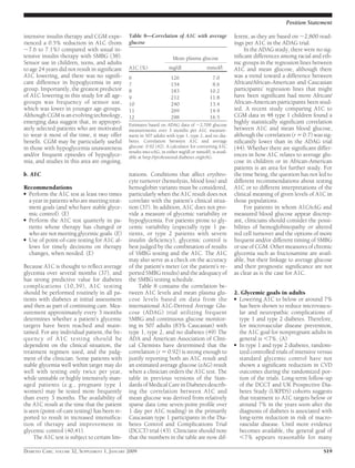 intensive insulin therapy and CGM expe-
rienced a 0.5% reduction in A1C (from
ϳ7.6 to 7.1%) compared with usual in-
tensive insulin therapy with SMBG (38).
Sensor use in children, teens, and adults
to age 24 years did not result in signiﬁcant
A1C lowering, and there was no signiﬁ-
cant difference in hypoglycemia in any
group. Importantly, the greatest predictor
of A1C lowering in this study for all age-
groups was frequency of sensor use,
which was lower in younger age-groups.
Although CGM is an evolving technology,
emerging data suggest that, in appropri-
ately selected patients who are motivated
to wear it most of the time, it may offer
beneﬁt. CGM may be particularly useful
in those with hypoglycemia unawareness
and/or frequent episodes of hypoglyce-
mia, and studies in this area are ongoing.
b. A1C
Recommendations
● Perform the A1C test at least two times
a year in patients who are meeting treat-
ment goals (and who have stable glyce-
mic control). (E)
● Perform the A1C test quarterly in pa-
tients whose therapy has changed or
who are not meeting glycemic goals. (E)
● Use of point-of-care testing for A1C al-
lows for timely decisions on therapy
changes, when needed. (E)
Because A1C is thought to reﬂect average
glycemia over several months (37), and
has strong predictive value for diabetes
complications (10,39), A1C testing
should be performed routinely in all pa-
tients with diabetes at initial assessment
and then as part of continuing care. Mea-
surement approximately every 3 months
determines whether a patient’s glycemic
targets have been reached and main-
tained. For any individual patient, the fre-
quency of A1C testing should be
dependent on the clinical situation, the
treatment regimen used, and the judg-
ment of the clinician. Some patients with
stable glycemia well within target may do
well with testing only twice per year,
while unstable or highly intensively man-
aged patients (e.g., pregnant type 1
women) may be tested more frequently
than every 3 months. The availability of
the A1C result at the time that the patient
is seen (point-of-care testing) has been re-
ported to result in increased intensiﬁca-
tion of therapy and improvement in
glycemic control (40,41).
The A1C test is subject to certain lim-
itations. Conditions that affect erythro-
cyte turnover (hemolysis, blood loss) and
hemoglobin variants must be considered,
particularly when the A1C result does not
correlate with the patient’s clinical situa-
tion (37). In addition, A1C does not pro-
vide a measure of glycemic variability or
hypoglycemia. For patients prone to gly-
cemic variability (especially type 1 pa-
tients, or type 2 patients with severe
insulin deﬁciency), glycemic control is
best judged by the combination of results
of SMBG testing and the A1C. The A1C
may also serve as a check on the accuracy
of the patient’s meter (or the patient’s re-
ported SMBG results) and the adequacy of
the SMBG testing schedule.
Table 8 contains the correlation be-
tween A1C levels and mean plasma glu-
cose levels based on data from the
international A1C-Derived Average Glu-
cose (ADAG) trial utilizing frequent
SMBG and continuous glucose monitor-
ing in 507 adults (83% Caucasian) with
type 1, type 2, and no diabetes (49) The
ADA and American Association of Clini-
cal Chemists have determined that the
correlation (r ϭ 0.92) is strong enough to
justify reporting both an A1C result and
an estimated average glucose (eAG) result
when a clinician orders the A1C test. The
table in previous versions of the Stan-
dards of Medical Care in Diabetes describ-
ing the correlation between A1C and
mean glucose was derived from relatively
sparse data (one seven-point proﬁle over
1 day per A1C reading) in the primarily
Caucasian type 1 participants in the Dia-
betes Control and Complications Trial
(DCCT) trial (43). Clinicians should note
that the numbers in the table are now dif-
ferent, as they are based on ϳ2,800 read-
ings per A1C in the ADAG trial.
In the ADAG study, there were no sig-
niﬁcant differences among racial and eth-
nic groups in the regression lines between
A1C and mean glucose, although there
was a trend toward a difference between
African/African-American and Caucasian
participants’ regression lines that might
have been signiﬁcant had more African/
African-American participants been stud-
ied. A recent study comparing A1C to
CGM data in 48 type 1 children found a
highly statistically signiﬁcant correlation
between A1C and mean blood glucose,
although the correlation (r ϭ 0.7) was sig-
niﬁcantly lower than in the ADAG trial
(44). Whether there are signiﬁcant differ-
ences in how A1C relates to average glu-
cose in children or in African-American
patients is an area for further study. For
the time being, the question has not led to
different recommendations about testing
A1C or to different interpretations of the
clinical meaning of given levels of A1C in
those populations.
For patients in whom A1C/eAG and
measured blood glucose appear discrep-
ant, clinicians should consider the possi-
bilities of hemoglobinopathy or altered
red cell turnover and the options of more
frequent and/or different timing of SMBG
or use of CGM. Other measures of chronic
glycemia such as fructosamine are avail-
able, but their linkage to average glucose
and their prognostic signiﬁcance are not
as clear as is the case for A1C.
2. Glycemic goals in adults
● Lowering A1C to below or around 7%
has been shown to reduce microvascu-
lar and neuropathic complications of
type 1 and type 2 diabetes. Therefore,
for microvascular disease prevention,
the A1C goal for nonpregnant adults in
general is Ͻ7%. (A)
● In type 1 and type 2 diabetes, random-
ized controlled trials of intensive versus
standard glycemic control have not
shown a signiﬁcant reduction in CVD
outcomes during the randomized por-
tion of the trials. Long-term follow-up
of the DCCT and UK Prospective Dia-
betes Study (UKPDS) cohorts suggests
that treatment to A1C targets below or
around 7% in the years soon after the
diagnosis of diabetes is associated with
long-term reduction in risk of macro-
vascular disease. Until more evidence
becomes available, the general goal of
Ͻ7% appears reasonable for many
Table 8—Correlation of A1C with average
glucose
A1C (%)
Mean plasma glucose
mg/dl mmol/l
6 126 7.0
7 154 8.6
8 183 10.2
9 212 11.8
10 240 13.4
11 269 14.9
12 298 16.5
Estimates based on ADAG data of ϳ2,700 glucose
measurements over 3 months per A1C measure-
ment in 507 adults with type 1, type 2, and no dia-
betes. Correlation between A1C and average
glucose: 0.92 (42). A calculator for converting A1C
results into eAG, in either mg/dl or mmol/l, is avail-
able at http://professional.diabetes.org/eAG.
Position Statement
DIABETES CARE, VOLUME 32, SUPPLEMENT 1, JANUARY 2009 S19
 