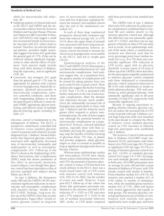 adults for macrovascular risk reduc-
tion. (B)
● Subgroup analyses of clinical trials such
as the DCCT and UKPDS and the mi-
crovascular evidence from the Action in
Diabetes and Vascular Disease: Preterax
and Diamicron MR Controlled Evalua-
tion (ADVANCE) trial suggest a small
but incremental beneﬁt in microvascu-
lar outcomes with A1C values closer to
normal. Therefore, for selected individ-
ual patients, providers might reason-
ably suggest even lower A1C goals than
the general goal of Ͻ7%, if this can be
achieved without signiﬁcant hypogly-
cemia or other adverse effects of treat-
ment. Such patients might include
those with short duration of diabetes,
long life expectancy, and no signiﬁcant
CVD. (B)
● Conversely, less stringent A1C goals
than the general goal of Ͻ7% may be
appropriate for patients with a history
of severe hypoglycemia, limited life ex-
pectancy, advanced microvascular or
macrovascular complications, exten-
sive comorbid conditions, and those
with longstanding diabetes in whom
the general goal is difﬁcult to attain de-
spite DSME, appropriate glucose mon-
itoring, and effective doses of multiple
glucose-lowering agents including in-
sulin. (C)
Glycemic control is fundamental to the
management of diabetes. The DCCT, a
prospective, randomized, controlled trial
of intensive versus standard glycemic
control in patients with relatively recently
diagnosed type 1 diabetes, showed deﬁn-
itively that improved glycemic control is
associated with signiﬁcantly decreased
rates of microvascular (retinopathy and
nephropathy) as well as neuropathic
complications (45). Follow-up of the
DCCT cohorts in the Epidemiology of Di-
abetes Interventions and Complications
(EDIC) study has shown persistence of
this effect in previously intensively
treated subjects, even though their glyce-
mic control has been equivalent to that of
previous standard arm subjects during
follow-up (46,47).
In type 2 diabetes, the Kumamoto
study (48) and the UKPDS (49,50) dem-
onstrated signiﬁcant reductions in micro-
vascular and neuropathic complications
with intensive therapy. Similar to the
DCCT-EDIC ﬁndings, long-term fol-
low-up of the UKPDS cohort has recently
demonstrated a “legacy effect” of early in-
tensive glycemic control on long-term
rates of microvascular complications,
even with loss of glycemic separation be-
tween the intensive and standard cohorts
after the end of the randomized con-
trolled (51).
In each of these large randomized
prospective clinical trials, treatment regi-
mens that reduced average A1C to Ն7%
(Ն1% above the upper limits of normal)
were associated with fewer long-term mi-
crovascular complications; however, in-
tensive control was found to increase the
risk of severe hypoglycemia, most notably
in the DCCT, and led to weight gain
(39,52).
Epidemiological analyses of the
DCCT and UKPDS (39,45) demonstrate a
curvilinear relationship between A1C and
microvascular complications. Such anal-
yses suggest that, on a population level,
the greatest number of complications will
be averted by taking patients from very
poor control to fair or good control. These
analyses also suggest that further lowering
of A1C from 7 to 6% is associated with
further reduction in the risk of microvas-
cular complications, albeit the absolute
risk reductions become much smaller.
Given the substantially increased risk of
hypoglycemia (particularly in those with
type 1 diabetes) and the relatively much
greater effort required to achieve near-
normoglycemia, the risks of lower targets
may outweigh the potential beneﬁts on
microvascular complications on a popu-
lation level. However, selected individual
patients, especially those with little co-
morbidity and long life expectancy (who
may reap the beneﬁts of further lowering
of glycemia below 7%) may, at patient
and provider judgment, adopt glycemic
targets as close to normal as possible as
long as signiﬁcant hypoglycemia does not
become a barrier.
Whereas many epidemiologic studies
and meta-analyses (53,54) have clearly
shown a direct relationship between A1C
and CVD, the potential of intensive glyce-
mic control to reduce CVD has been less
clearly deﬁned. In the DCCT, there was a
trend toward lower risk of CVD events
with intensive control (risk reduction
41%, 95% CI 10–68%), but the number
of events was small. However, 9-year
post-DCCT follow-up of the cohort has
shown that participants previously ran-
domized to the intensive arm had a 42%
reduction (P ϭ 0.02) in CVD outcomes
and a 57% reduction (P ϭ 0.02) in the
risk of nonfatal myocardial infarction
(MI), stroke, or CVD death compared
with those previously in the standard arm
(55).
The UKPDS trial of type 2 diabetes
observed a 16% reduction in cardiovascu-
lar complications (combined fatal or non-
fatal MI and sudden death) in the
intensive glycemic control arm, although
this difference was not statistically signif-
icant (P ϭ 0.052), and there was no sug-
gestion of beneﬁt on other CVD outcomes
such as stroke. In an epidemiologic anal-
ysis of the study cohort, a continuous as-
sociation was observed, such that for
every percentage point lower median on-
study A1C (e.g., 8 to 7%) there was a sta-
tistically signiﬁcant 18% reduction in
CVD events, again with no glycemic
threshold. A recent report of 10 years of
follow-up of the UKPDS cohort describes,
for the participants originally randomized
to intensive glycemic control compared
with those randomized to conventional
glycemic control, long-term reductions in
MI (15% with sulfonylurea or insulin as
initial pharmacotherapy, 33% with met-
formin as initial pharmacotherapy, both
statistically signiﬁcant) and in all-cause
mortality (13 and 27%, respectively, both
statistically signiﬁcant) (51).
Because of ongoing uncertainty re-
garding whether intensive glycemic con-
trol can reduce the increased risk of CVD
events in people with type 2 diabetes, sev-
eral large long-term trials were launched
in the past decade to compare the effects
of intensive versus standard glycemic
control on CVD outcomes in relatively
high-risk participants with established
type 2 diabetes.
The Action to Control Cardiovascular
Risk in Diabetes (ACCORD) study ran-
domized 10,251 participants with either
history of a CVD event (ages 40–79 years)
or signiﬁcant CVD risk (ages 55–79) to a
strategy of intensive glycemic control (tar-
get A1C Ͻ6.0%) or standard glycemic
control (A1C target 7.0–7.9%). Investiga-
tors used multiple glycemic medications
in both arms. ACCORD participants were
on average 62 years old and had a mean
duration of diabetes of 10 years, with 35%
already treated with insulin at baseline.
From a baseline median A1C of 8.1%, the
intensive arm reached a median A1C of
6.4% within 12 months of randomiza-
tion, while the standard group reached a
median A1C of 7.5%. Other risk factors
were treated aggressively and equally in
both groups. The intensive glycemic con-
trol group had more use of insulin in com-
bination with multiple oral agents,
signiﬁcantly more weight gain, and more
Standards of Medical Care
S20 DIABETES CARE, VOLUME 32, SUPPLEMENT 1, JANUARY 2009
 