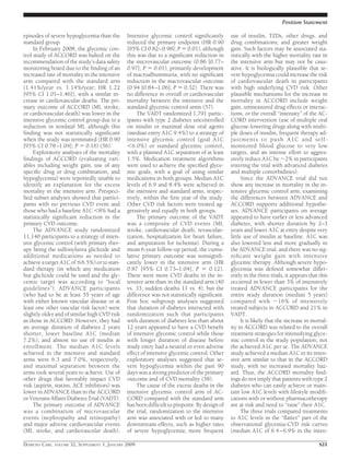 episodes of severe hypoglycemia than the
standard group.
In February 2008, the glycemic con-
trol study of ACCORD was halted on the
recommendation of the study’s data safety
monitoring board due to the ﬁnding of an
increased rate of mortality in the intensive
arm compared with the standard arm
(1.41%/year vs. 1.14%/year; HR 1.22
[95% CI 1.01–1.46]), with a similar in-
crease in cardiovascular deaths. The pri-
mary outcome of ACCORD (MI, stroke,
or cardiovascular death) was lower in the
intensive glycemic control group due to a
reduction in nonfatal MI, although this
ﬁnding was not statistically signiﬁcant
when the study was terminated (HR 0.90
[95% CI 0.78–1.04]; P ϭ 0.16) (56).
Exploratory analyses of the mortality
ﬁndings of ACCORD (evaluating vari-
ables including weight gain, use of any
speciﬁc drug or drug combination, and
hypoglycemia) were reportedly unable to
identify an explanation for the excess
mortality in the intensive arm. Prespeci-
ﬁed subset analyses showed that partici-
pants with no previous CVD event and
those who had a baseline A1C Ͻ8% had a
statistically signiﬁcant reduction in the
primary CVD outcome.
The ADVANCE study randomized
11,140 participants to a strategy of inten-
sive glycemic control (with primary ther-
apy being the sulfonylurea gliclizide and
additional medications as needed to
achieve a target A1C of Յ6.5%) or to stan-
dard therapy (in which any medication
but gliclizide could be used and the gly-
cemic target was according to “local
guidelines”). ADVANCE participants
(who had to be at least 55 years of age
with either known vascular disease or at
least one other vascular risk factor) were
slightly older and of similar high CVD risk
as those in ACCORD. However, they had
an average duration of diabetes 2 years
shorter, lower baseline A1C (median
7.2%), and almost no use of insulin at
enrollment. The median A1C levels
achieved in the intensive and standard
arms were 6.3 and 7.0%, respectively,
and maximal separation between the
arms took several years to achieve. Use of
other drugs that favorably impact CVD
risk (aspirin, statins, ACE inhibitors) was
lower in ADVANCE than in the ACCORD
or Veterans Affairs Diabetes Trial (VADT).
The primary outcome of ADVANCE
was a combination of microvascular
events (nephropathy and retinopathy)
and major adverse cardiovascular events
(MI, stroke, and cardiovascular death).
Intensive glycemic control signiﬁcantly
reduced the primary endpoint (HR 0.90
[95% CI 0.82–0.98]; P ϭ 0.01), although
this was due to a signiﬁcant reduction in
the microvascular outcome (0.86 [0.77–
0.97], P ϭ 0.01), primarily development
of macroalbuminuria, with no signiﬁcant
reduction in the macrovascular outcome
(0.94 [0.84–1.06]; P ϭ 0.32). There was
no difference in overall or cardiovascular
mortality between the intensive and the
standard glycemic control arms (57).
The VADT randomized 1,791 partic-
ipants with type 2 diabetes uncontrolled
on insulin or maximal dose oral agents
(median entry A1C 9.4%) to a strategy of
intensive glycemic control (goal A1C
Ͻ6.0%) or standard glycemic control,
with a planned A1C separation of at least
1.5%. Medication treatment algorithms
were used to achieve the speciﬁed glyce-
mic goals, with a goal of using similar
medications in both groups. Median A1C
levels of 6.9 and 8.4% were achieved in
the intensive and standard arms, respec-
tively, within the ﬁrst year of the study.
Other CVD risk factors were treated ag-
gressively and equally in both groups.
The primary outcome of the VADT
was a composite of CVD events (MI,
stroke, cardiovascular death, revascular-
ization, hospitalization for heart failure,
and amputation for ischemia). During a
mean 6-year follow-up period, the cumu-
lative primary outcome was nonsigniﬁ-
cantly lower in the intensive arm (HR
0.87 [95% CI 0.73–1.04]; P ϭ 0.12).
There were more CVD deaths in the in-
tensive arm than in the standard arm (40
vs. 33; sudden deaths 11 vs. 4), but the
difference was not statistically signiﬁcant.
Post hoc subgroup analyses suggested
that duration of diabetes interacted with
randomization such that participants
with duration of diabetes less than about
12 years appeared to have a CVD beneﬁt
of intensive glycemic control while those
with longer duration of disease before
study entry had a neutral or even adverse
effect of intensive glycemic control. Other
exploratory analyses suggested that se-
vere hypoglycemia within the past 90
days was a strong predictor of the primary
outcome and of CVD mortality (58).
The cause of the excess deaths in the
intensive glycemic control arm of AC-
CORD compared with the standard arm
has been difﬁcult to pinpoint. By design of
the trial, randomization to the intensive
arm was associated with or led to many
downstream effects, such as higher rates
of severe hypoglycemia; more frequent
use of insulin, TZDs, other drugs, and
drug combinations; and greater weight
gain. Such factors may be associated sta-
tistically with the higher mortality rate in
the intensive arm but may not be caus-
ative. It is biologically plausible that se-
vere hypoglycemia could increase the risk
of cardiovascular death in participants
with high underlying CVD risk. Other
plausible mechanisms for the increase in
mortality in ACCORD include weight
gain, unmeasured drug effects or interac-
tions, or the overall “intensity” of the AC-
CORD intervention (use of multiple oral
glucose-lowering drugs along with multi-
ple doses of insulin, frequent therapy ad-
justments to push A1C and self-
monitored blood glucose to very low
targets, and an intense effort to aggres-
sively reduce A1C by ϳ2% in participants
entering the trial with advanced diabetes
and multiple comorbidities).
Since the ADVANCE trial did not
show any increase in mortality in the in-
tensive glycemic control arm, examining
the differences between ADVANCE and
ACCORD supports additional hypothe-
ses. ADVANCE participants on average
appeared to have earlier or less advanced
diabetes, with shorter duration by 2–3
years and lower A1C at entry despite very
little use of insulin at baseline. A1C was
also lowered less and more gradually in
the ADVANCE trial, and there was no sig-
niﬁcant weight gain with intensive
glycemic therapy. Although severe hypo-
glycemia was deﬁned somewhat differ-
ently in the three trials, it appears that this
occurred in fewer than 3% of intensively
treated ADVANCE participants for the
entire study duration (median 5 years)
compared with ϳ16% of intensively
treated subjects in ACCORD and 21% in
VADT.
It is likely that the increase in mortal-
ity in ACCORD was related to the overall
treatment strategies for intensifying glyce-
mic control in the study population, not
the achieved A1C per se. The ADVANCE
study achieved a median A1C in its inten-
sive arm similar to that in the ACCORD
study, with no increased mortality haz-
ard. Thus, the ACCORD mortality ﬁnd-
ings do not imply that patients with type 2
diabetes who can easily achieve or main-
tain low A1C levels with lifestyle modiﬁ-
cations with or without pharmacotherapy
are at risk and need to “raise” their A1C.
The three trials compared treatments
to A1C levels in the “ﬂatter” part of the
observational glycemia-CVD risk curves
(median A1C of 6.4–6.9% in the inten-
Position Statement
DIABETES CARE, VOLUME 32, SUPPLEMENT 1, JANUARY 2009 S21
 