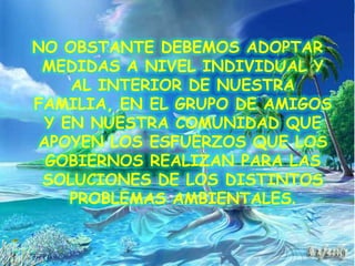NO OBSTANTE DEBEMOS ADOPTAR MEDIDAS A NIVEL INDIVIDUAL Y AL INTERIOR DE NUESTRA FAMILIA, EN EL GRUPO DE AMIGOS Y EN NUESTRA COMUNIDAD QUE APOYEN LOS ESFUERZOS QUE LOS GOBIERNOS REALIZAN PARA LAS SOLUCIONES DE LOS DISTINTOS PROBLEMAS AMBIENTALES.