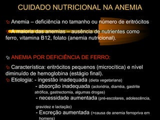 CUIDADO NUTRICIONAL NA ANEMIA    Anemia – deficiência no tamanho ou número de eritrócitos    A maioria das anemias – ausência de nutrientes como ferro, vitamina B12, folato (anemia nutricional).    ANEMIA POR DEFICIÊNCIA DE FERRO:    Característica: eritrócitos pequenos (microcítica) e nível diminuído de hemoglobina (estágio final).    Etiologia: - ingestão inadequada  (dieta vegetariana) - absorção inadequada  (acloridria, diarréia, gastrite atrófica, gastrectomia, algumas drogas) - necessidade aumentada  (pré-escolares, adolescência,  gravidez e lactação) - Excreção aumentada  ( >causa de anemia ferropriva em  homens) 