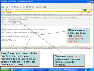 Passo 2 -  Ao abrir o email, ele lhe orienta a clicar no  link  e ser redirecionado à página do site de cartões. Neste caso  “o provedor mascarado” é o Terra.  Observem que os  hackers , mascaram até mesmo o nome do e-mail do remetente. O link aponta para o provedor Terra, mas  tudo não passa de uma máscara . Moacir 