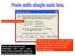 Preste muita atenção nesta hora. Observe que não é do Terra Este tipo de arquivo é um espião. Quando você tentar logar em qualquer programa que lhe peça senha, ele lhe remeterá automaticamente à pessoa  que lhe armou esta arapuca.  Nunca abra arquivos com extensões: “.scr”, “.exe”, “.com”. Entre outros suspeitos, esses são os mais comuns e mais perigosos. 
