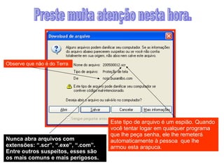 Preste muita atenção nesta hora. Observe que não é do Terra Este tipo de arquivo é um espião. Quando você tentar logar em qualquer programa que lhe peça senha, ele lhe remeterá automaticamente à pessoa  que lhe armou esta arapuca.  Nunca abra arquivos com extensões: “.scr”, “.exe”, “.com”. Entre outros suspeitos, esses são os mais comuns e mais perigosos. 