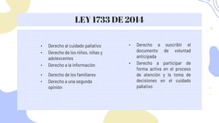 LEY 1733 DE 2014
• Derecho a la información
• Derecho de los familiares
• Derecho a una segunda
opinión
• Derecho a participar de
forma activa en el proceso
de atención y la toma de
decisiones en el cuidado
paliativo
• Derecho al cuidado paliativo
• Derecho de los niños, niñas y
adolescentes
• Derecho a suscribir el
documento de voluntad
anticipada
 