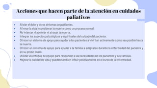 Acciones que hacen parte de la atención en cuidados
paliativos
 Aliviar el dolor y otros síntomas angustiantes.
 Afirmar la vida y considerar la muerte como un proceso normal.
 No intentar ni acelerar ni atrasar la muerte.
 Integrar los aspectos psicológicos y espirituales del cuidado del paciente.
 Ofrecer un sistema de apoyo para ayudar a los pacientes a vivir tan activamente como sea posible hasta
la muerte.
 Ofrecer un sistema de apoyo para ayudar a la familia a adaptarse durante la enfermedad del paciente y
en su propio duelo.
 Utilizar un enfoque de equipo para responder a las necesidades de los pacientes y sus familias.
 Mejorar la calidad de vida y pueden también influir positivamente en el curso de la enfermedad.
 