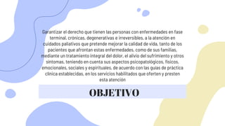 Garantizar el derecho que tienen las personas con enfermedades en fase
terminal, crónicas, degenerativas e irreversibles, a la atención en
cuidados paliativos que pretende mejorar la calidad de vida, tanto de los
pacientes que afrontan estas enfermedades, como de sus familias,
mediante un tratamiento integral del dolor, el alivio del sufrimiento y otros
síntomas, teniendo en cuenta sus aspectos psicopatológicos, físicos,
emocionales, sociales y espirituales, de acuerdo con las guías de práctica
clínica establecidas, en los servicios habilitados que oferten y presten
esta atención
OBJETIVO
 