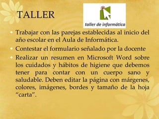 TALLER
• Trabajar con las parejas establecidas al inicio del
año escolar en el Aula de Informática.
• Contestar el formulario señalado por la docente
• Realizar un resumen en Microsoft Word sobre
los cuidados y hábitos de higiene que debemos
tener para contar con un cuerpo sano y
saludable. Deben editar la página con márgenes,
colores, imágenes, bordes y tamaño de la hoja
“carta”.
 