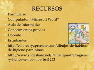 RECURSOS
• Formulario
• Computador “Microsoft Word”
• Aula de Informática
• Conocimientos previos
• Docente
• Estudiantes
• http://colorearyaprender.com/dibujos-de-habitos-
de-higiene-para-ninos
• http://www.slideshare.net/Paitoalejandra/higiene
-y-hbitos-en-los-nios-1641253
 