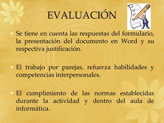 EVALUACIÓN
• Se tiene en cuenta las respuestas del formulario,
la presentación del documento en Word y su
respectiva justificación.
• El trabajo por parejas, refuerza habilidades y
competencias interpersonales.
• El cumplimiento de las normas establecidas
durante la actividad y dentro del aula de
informática.
 