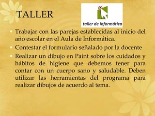 TALLER
• Trabajar con las parejas establecidas al inicio del
  año escolar en el Aula de Informática.
• Contestar el formulario señalado por la docente
• Realizar un dibujo en Paint sobre los cuidados y
  hábitos de higiene que debemos tener para
  contar con un cuerpo sano y saludable. Deben
  utilizar las herramientas del programa para
  realizar dibujos de acuerdo al tema.
 