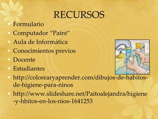 RECURSOS
• Formulario
• Computador “Paint”
• Aula de Informática
• Conocimientos previos
• Docente
• Estudiantes
• http://colorearyaprender.com/dibujos-de-habitos-
  de-higiene-para-ninos
• http://www.slideshare.net/Paitoalejandra/higiene
  -y-hbitos-en-los-nios-1641253
 