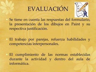 EVALUACIÓN
• Se tiene en cuenta las respuestas del formulario,
  la presentación de los dibujos en Paint y su
  respectiva justificación.

• El trabajo por parejas, refuerza habilidades y
  competencias interpersonales.

• El cumplimiento de las normas establecidas
  durante la actividad y dentro del aula de
  informática.
 