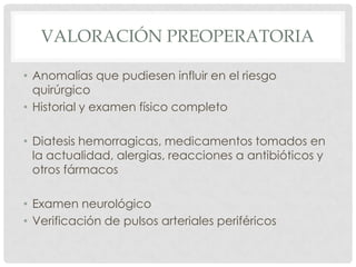 VALORACIÓN PREOPERATORIA
• Anomalías que pudiesen influir en el riesgo
quirúrgico
• Historial y examen físico completo
• Diatesis hemorragicas, medicamentos tomados en
la actualidad, alergias, reacciones a antibióticos y
otros fármacos
• Examen neurológico
• Verificación de pulsos arteriales periféricos

 