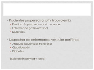 • Pacientes propensos a sufrir hipovolemia
• Perdida de peso secundaria a cáncer
• Enfermedad gastrointestinal
• Diuréticos

• Sospechar de enfermedad vascular periférica
• Ataques isquémicos transitorios
• Claudicación
• Diabetes
Exploración pélvica y rectal

 