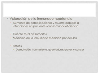 • Valoración de la inmunocompertencia
• Aumento de complicaciones y muerte debidas a
infecciones en pacientes con inmunodeficiencia
• Cuenta total de linfocitos
• Medición de la inmunidad mediada por células
• Seniles
• Desnutrición, traumatismo, quemaduras graves y cancer

 