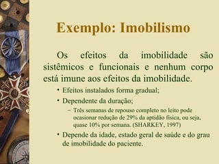 Exemplo: Imobilismo Os efeitos da imobilidade são sistêmicos e funcionais e nenhum corpo está imune aos efeitos da imobilidade. Efeitos instalados forma gradual; Dependente da duração;  Três semanas de repouso completo no leito pode ocasionar redução de 29% da aptidão física, ou seja, quase 10% por semana. (SHARKEY, 1997) Depende da idade, estado geral de saúde e do grau de imobilidade do paciente. 