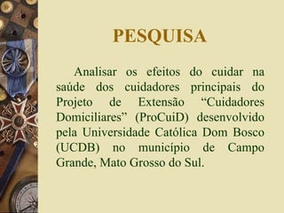 PESQUISA Analisar os efeitos do cuidar na saúde dos cuidadores principais do Projeto de Extensão “Cuidadores Domiciliares” (ProCuiD) desenvolvido pela Universidade Católica Dom Bosco (UCDB) no município de Campo Grande, Mato Grosso do Sul. 