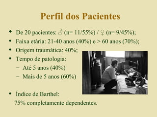 Perfil dos Pacientes De 20 pacientes:  ♂  (n= 11/55%) /  ♀  (n= 9/45%); Faixa etária: 21-40 anos (40%) e > 60 anos (70%); Origem traumática: 40%; Tempo de patologia: Até 5 anos (40%) Mais de 5 anos (60%) Índice de Barthel: 75% completamente dependentes. 