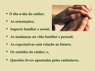 O dia-a-dia do cuidar; As orientações; Suporte familiar e social; As mudanças na vida familiar e pessoal; As expectativas com relação ao futuro; Os sentidos do cuidar; e, Questões livres apontadas pelos cuidadores . 