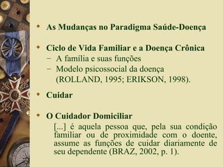 As Mudanças no Paradigma Saúde-Doença Ciclo de Vida Familiar e a Doença Crônica A família e suas funções Modelo psicossocial da doença   (ROLLAND, 1995; ERIKSON, 1998). Cuidar O Cuidador Domiciliar [...] é aquela pessoa que, pela sua condição familiar ou de proximidade com o doente, assume as funções de cuidar diariamente de seu dependente (BRAZ, 2002, p. 1). 