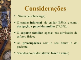 Considerações Níveis de sobrecarga;  O caráter  informal  do cuidar (95%); e como  obrigação e papel da mulher  (79,3%); O  suporte familiar  apenas nas atividades de esforço físico; As  preocupações  com o seu futuro e do paciente; Sentidos do cuidar:  dever, fazer e amar ; 