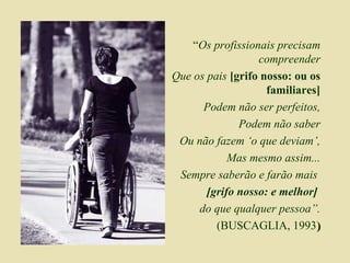 “ Os profissionais precisam compreender Que os pais  [grifo nosso: ou os familiares] Podem não ser perfeitos, Podem não saber Ou não fazem ‘o que deviam’, Mas mesmo assim... Sempre saberão e farão mais  [grifo nosso: e melhor]   do que qualquer pessoa”. (BUSCAGLIA, 1993 ) 