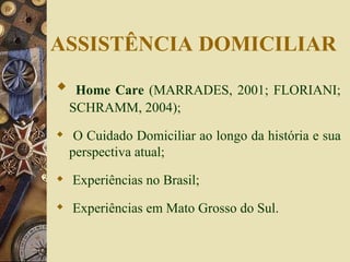 Home Care  (MARRADES, 2001; FLORIANI; SCHRAMM, 2004); O Cuidado Domiciliar ao longo da história e sua perspectiva atual; Experiências no Brasil; Experiências em Mato Grosso do Sul. ASSISTÊNCIA DOMICILIAR 