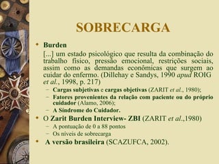 SOBRECARGA Burden  [...] um estado psicológico que resulta da combinação do trabalho físico, pressão emocional, restrições sociais, assim como as demandas econômicas que surgem ao cuidar do enfermo. (Dillehay e Sandys, 1990  apud  ROIG  et al. , 1998, p. 217)  Cargas subjetivas  e  cargas objetivas  (ZARIT  et al. , 1980); Fatores provenientes da relação com paciente ou do próprio cuidador  (Alamo, 2006); A Síndrome do Cuidador. O  Zarit Burden Interview- ZBI  (ZARIT  et al .,1980) A pontuação de 0 a 88 pontos Os níveis de sobrecarga A versão brasileira  (SCAZUFCA, 2002). 