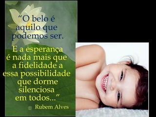 Uma nova  educação,  um novo olhar, a esperança  renovada. “ O belo é  aquilo que  podemos ser. E a esperança é nada mais que  a fidelidade a essa possibilidade  que dorme silenciosa  em todos...” Rubem Alves 