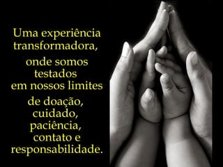 Uma experiência transformadora,  onde somos testados  em nossos limites de doação,  cuidado,  paciência,  contato e responsabilidade. 